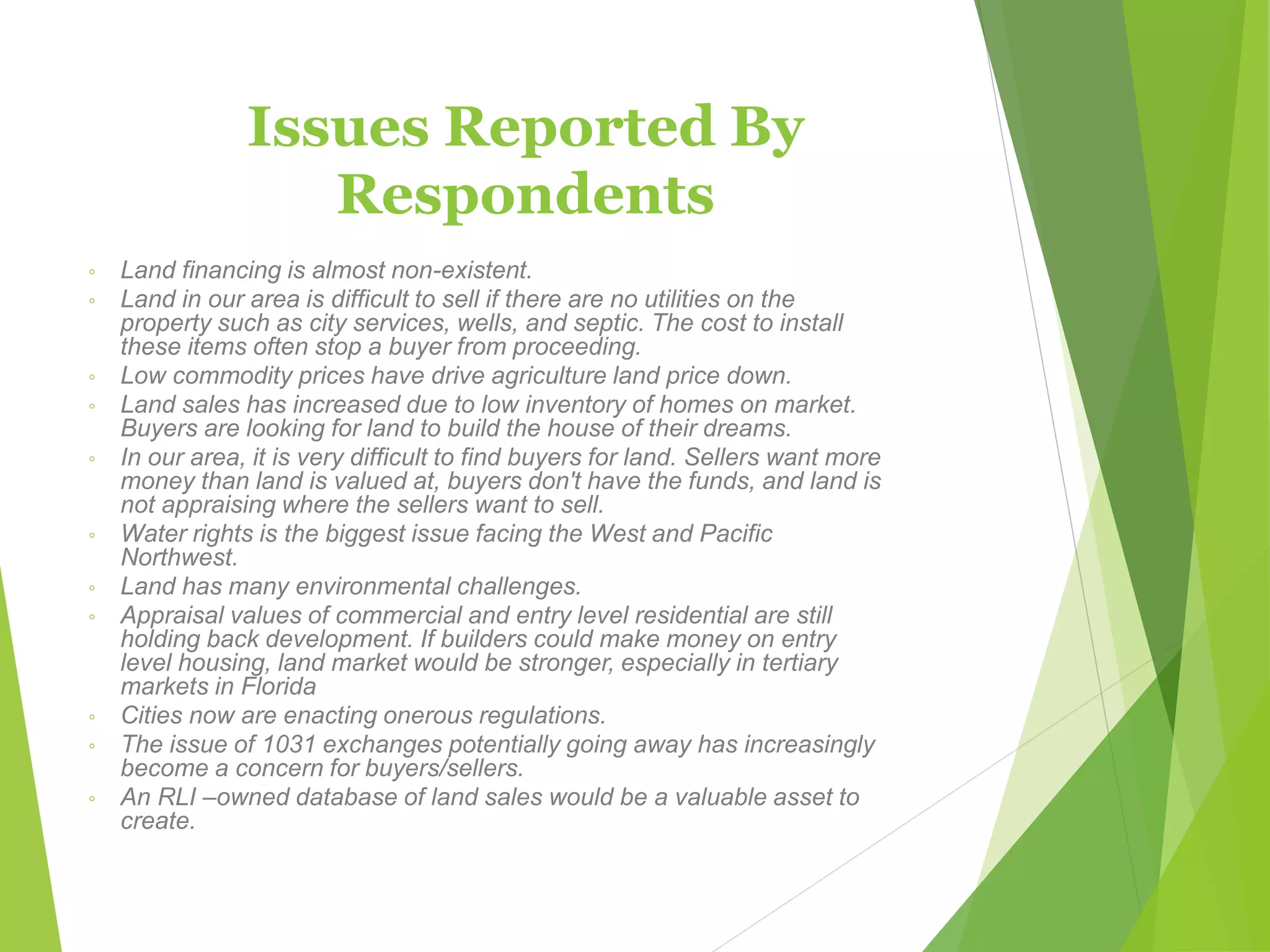 Issues Reported By
Respondents
◦ Land financing is almost non-existent.
◦ Land in our area is difficult to sell if there are no utilities on the
property such as city services, wells, and septic. The cost to install
these items often stop a buyer from proceeding.
◦ Low commodity prices have drive agriculture land price down.
◦ Land sales has increased due to low inventory of homes on market.
Buyers are looking for land to build the house of their dreams.
◦ In our area, it is very difficult to find buyers for land. Sellers want more
money than land is valued at, buyers don't have the funds, and land is
not appraising where the sellers want to sell.
◦ Water rights is the biggest issue facing the West and Pacific
Northwest.
◦ Land has many environmental challenges.
◦ Appraisal values of commercial and entry level residential are still
holding back development. If builders could make money on entry
level housing, land market would be stronger, especially in tertiary
markets in Florida
◦ Cities now are enacting onerous regulations.
◦ The issue of 1031 exchanges potentially going away has increasingly
become a concern for buyers/sellers.
◦ An RLI –owned database of land sales would be a valuable asset to
create.
 