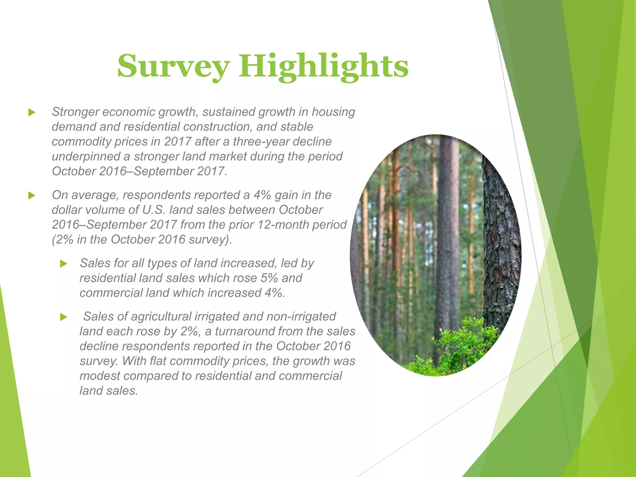 Survey Highlights
 Stronger economic growth, sustained growth in housing
demand and residential construction, and stable
commodity prices in 2017 after a three-year decline
underpinned a stronger land market during the period
October 2016–September 2017.
 On average, respondents reported a 4% gain in the
dollar volume of U.S. land sales between October
2016‒September 2017 from the prior 12-month period
(2% in the October 2016 survey).
 Sales for all types of land increased, led by
residential land sales which rose 5% and
commercial land which increased 4%.
 Sales of agricultural irrigated and non-irrigated
land each rose by 2%, a turnaround from the sales
decline respondents reported in the October 2016
survey. With flat commodity prices, the growth was
modest compared to residential and commercial
land sales.
 