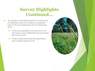 Survey Highlights
Continued…
 On average, respondents expect U.S. land prices
(in dollars per acre) to increase at a sustained
pace of 3% from September 2017 to September
2018.
 Prices are expected to increase across all
land types, led by residential and commercial
land, each at 4%.
 Prices of agricultural land are expected to
post a modest growth of 1%.
 