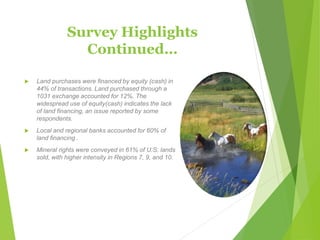 Survey Highlights
Continued…
 Land purchases were financed by equity (cash) in
44% of transactions. Land purchased through a
1031 exchange accounted for 12%. The
widespread use of equity(cash) indicates the lack
of land financing, an issue reported by some
respondents.
 Local and regional banks accounted for 60% of
land financing .
 Mineral rights were conveyed in 61% of U.S. lands
sold, with higher intensity in Regions 7, 9, and 10.
 