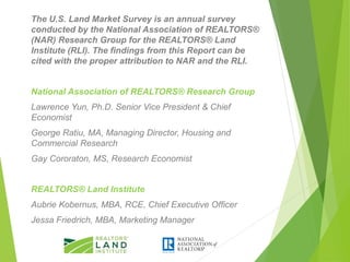 The U.S. Land Market Survey is an annual survey
conducted by the National Association of REALTORS®
(NAR) Research Group for the REALTORS® Land
Institute (RLI). The findings from this Report can be
cited with the proper attribution to NAR and the RLI.
National Association of REALTORS® Research Group
Lawrence Yun, Ph.D. Senior Vice President & Chief
Economist
George Ratiu, MA, Managing Director, Housing and
Commercial Research
Gay Cororaton, MS, Research Economist
REALTORS® Land Institute
Aubrie Kobernus, MBA, RCE, Chief Executive Officer
Jessa Friedrich, MBA, Marketing Manager
 