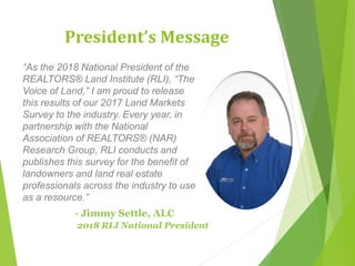 President’s Message
“As the 2018 National President of the
REALTORS® Land Institute (RLI), “The
Voice of Land,” I am proud to release
this results of our 2017 Land Markets
Survey to the industry. Every year, in
partnership with the National
Association of REALTORS® (NAR)
Research Group, RLI conducts and
publishes this survey for the benefit of
landowners and land real estate
professionals across the industry to use
as a resource.”
- Jimmy Settle, ALC
2018 RLI National President
 