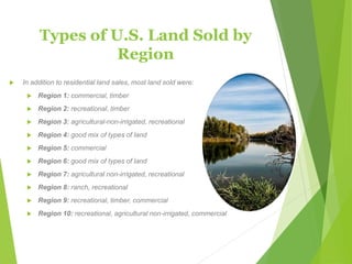 Types of U.S. Land Sold by
Region
 In addition to residential land sales, most land sold were:
 Region 1: commercial, timber
 Region 2: recreational, timber
 Region 3: agricultural-non-irrigated, recreational
 Region 4: good mix of types of land
 Region 5: commercial
 Region 6: good mix of types of land
 Region 7: agricultural non-irrigated, recreational
 Region 8: ranch, recreational
 Region 9: recreational, timber, commercial
 Region 10: recreational, agricultural non-irrigated, commercial
 