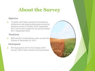 About the Survey
Objective
 To gather information about land transactions
among land real estate professionals during the
reference period of October 2016–September
2017 and on their outlook for the period October
2017–September 2018.
Timeframe
 NAR and RLI conducted the online survey from
October 9–November 20, 2017.
Participants
 807 respondents (614 in the October 2016
survey), 568 of which closed a land transaction.
 