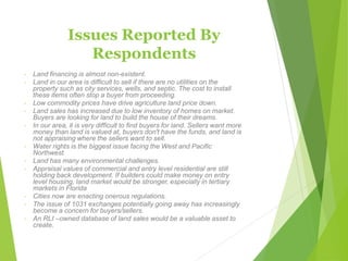 Issues Reported By
Respondents
◦ Land financing is almost non-existent.
◦ Land in our area is difficult to sell if there are no utilities on the
property such as city services, wells, and septic. The cost to install
these items often stop a buyer from proceeding.
◦ Low commodity prices have drive agriculture land price down.
◦ Land sales has increased due to low inventory of homes on market.
Buyers are looking for land to build the house of their dreams.
◦ In our area, it is very difficult to find buyers for land. Sellers want more
money than land is valued at, buyers don't have the funds, and land is
not appraising where the sellers want to sell.
◦ Water rights is the biggest issue facing the West and Pacific
Northwest.
◦ Land has many environmental challenges.
◦ Appraisal values of commercial and entry level residential are still
holding back development. If builders could make money on entry
level housing, land market would be stronger, especially in tertiary
markets in Florida
◦ Cities now are enacting onerous regulations.
◦ The issue of 1031 exchanges potentially going away has increasingly
become a concern for buyers/sellers.
◦ An RLI –owned database of land sales would be a valuable asset to
create.
 