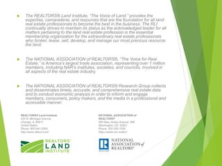  The REALTORS® Land Institute, “The Voice of Land,” provides the
expertise, camaraderie, and resources that are the foundation for all land
real estate professionals to become the best in the business. The RLI
continually strives to maintain its status as the acknowledged leader for all
matters pertaining to the land real estate profession is the essential
membership organization for the extraordinary real estate professionals
who broker, lease, sell, develop, and manage our most precious resource:
the land.
 The NATIONAL ASSOCIATION of REALTORS®, “The Voice for Real
Estate,” is America’s largest trade association, representing over 1 million
members, including NAR’s institutes, societies, and councils, involved in
all aspects of the real estate industry.
 The NATIONAL ASSOCIATION of REALTORS® Research Group collects
and disseminates timely, accurate, and comprehensive real estate data
and to conduct economic analysis in order to inform and engage
members, consumers, policy makers, and the media in a professional and
accessible manner.
REALTORS® Land Institute
430 N. Michigan Avenue
Chicago, IL 60611
United States
Phone: 800-441-5263
http://www.rliland.com/
NATIONAL ASSOCIATION of
REALTORS®
500 New Jersey Avenue, NW
Washington, DC 20001
Phone: 202-383-1000
https://www.nar.realtor/
 