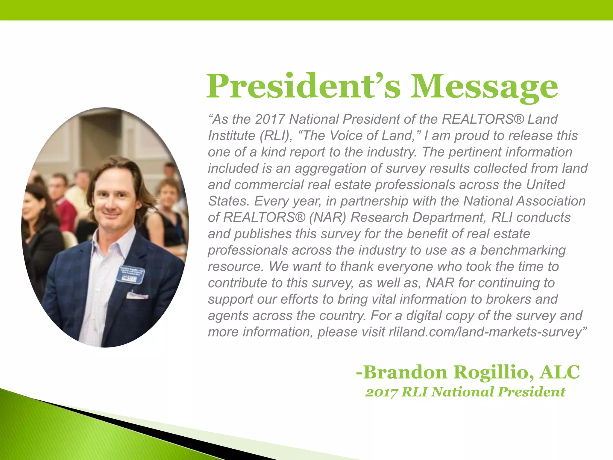 President’s Message
“As the 2017 National President of the REALTORS® Land
Institute (RLI), “The Voice of Land,” I am proud to release this
one of a kind report to the industry. The pertinent information
included is an aggregation of survey results collected from land
and commercial real estate professionals across the United
States. Every year, in partnership with the National Association
of REALTORS® (NAR) Research Department, RLI conducts
and publishes this survey for the benefit of real estate
professionals across the industry to use as a benchmarking
resource. We want to thank everyone who took the time to
contribute to this survey, as well as, NAR for continuing to
support our efforts to bring vital information to brokers and
agents across the country. For a digital copy of the survey and
more information, please visit rliland.com/land-markets-survey”
-Brandon Rogillio, ALC
2017 RLI National President
 