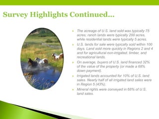 Survey Highlights Continued…
 The acreage of U.S. land sold was typically 75
acres; ranch lands were typically 200 acres,
while residential lands were typically 5 acres.
 U.S. lands for sale were typically sold within 100
days. Land sold more quickly in Regions 2 and 4
and for agricultural non-irrigated, timber, and
recreational lands.
 On average, buyers of U.S. land financed 32%
of the value of the property (or made a 68%
down payment).
 Irrigated lands accounted for 10% of U.S. land
sales. Nearly half of all irrigated land sales were
in Region 5 (43%).
 Mineral rights were conveyed in 68% of U.S.
land sales.
 