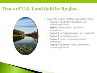 Types of U.S. Land Sold by Region
 Across the regions, most land transactions were:
◦ Region 1: residential, recreational, non-
irrigated agricultural
◦ Region 2: non-irrigated agricultural,
recreational
◦ Region 3: recreational, timber, and residential
◦ Region 4: recreational, ranch
◦ Region 5: ranch, irrigated agricultural,
recreational
◦ Region 6: residential, ranch, commercial,
irrigated agricultural
 