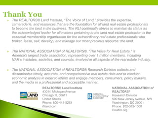Thank You
 The REALTORS® Land Institute, “The Voice of Land,” provides the expertise,
camaraderie, and resources that are the foundation for all land real estate professionals
to become the best in the business. The RLI continually strives to maintain its status as
the acknowledged leader for all matters pertaining to the land real estate profession is the
essential membership organization for the extraordinary real estate professionals who
broker, lease, sell, develop, and manage our most precious resource: the land.
 The NATIONAL ASSOCIATION of REALTORS®, “The Voice for Real Estate,” is
America’s largest trade association, representing over 1 million members, including
NAR’s institutes, societies, and councils, involved in all aspects of the real estate industry.
 The NATIONAL ASSOCIATION of REALTORS® Research Division collects and
disseminates timely, accurate, and comprehensive real estate data and to conduct
economic analysis in order to inform and engage members, consumers, policy makers,
and the media in a professional and accessible manner.
REALTORS® Land Institute
430 N. Michigan Avenue
Chicago, IL 60611
United States
Phone: 800-441-5263
rliland.com
NATIONAL ASSOCIATION of
REALTORS®
Research Division
500 New Jersey Avenue, NW
Washington, DC 20001
Phone: 202-383-1000
Realtor.org
 