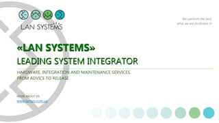 We perform the best
what we are proficient in
«LAN SYSTEMS»
LEADING SYSTEM INTEGRATOR
«LAN SYSTEMS»
LEADING SYSTEM INTEGRATOR
HARDWARE, INTEGRATION AND MAINTENANCE SERVICES.
FROM ADVICE TO RELEASE
MORE ABOUT US:
www.lansys.com.ua
 