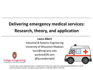 Delivering emergency medical services:
Research, theory, and application
Laura Albert
Industrial & Systems Engineering
University of Wisconsin-Madison
laura@engr.wisc.edu
punkrockOR.com
@lauraalbertphd
1
This work was in part supported by the U.S. Department of the Army under Grant Award Number W911NF-10-1-0176
and by the National Science Foundation under Award No. 1054148, 1444219, 1541165.
 
