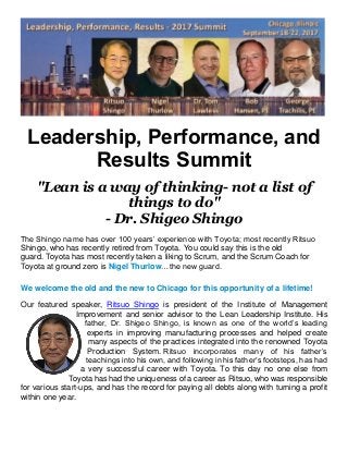 Leadership, Performance, and
Results Summit
"Lean is a way of thinking- not a list of
things to do"
- Dr. Shigeo Shingo
The Shingo name has over 100 years’ experience with Toyota; most recently Ritsuo
Shingo, who has recently retired from Toyota. You could say this is the old
guard. Toyota has most recently taken a liking to Scrum, and the Scrum Coach for
Toyota at ground zero is Nigel Thurlow…the new guard.
We welcome the old and the new to Chicago for this opportunity of a lifetime!
Our featured speaker, Ritsuo Shingo is president of the Institute of Management
Improvement and senior advisor to the Lean Leadership Institute. His
father, Dr. Shigeo Shingo, is known as one of the world’s leading
experts in improving manufacturing processes and helped create
many aspects of the practices integrated into the renowned Toyota
Production System. Ritsuo incorporates many of his father’s
teachings into his own, and following in his father’s footsteps, has had
a very successful career with Toyota. To this day no one else from
Toyota has had the uniqueness of a career as Ritsuo, who was responsible
for various start-ups, and has the record for paying all debts along with turning a profit
within one year.
 