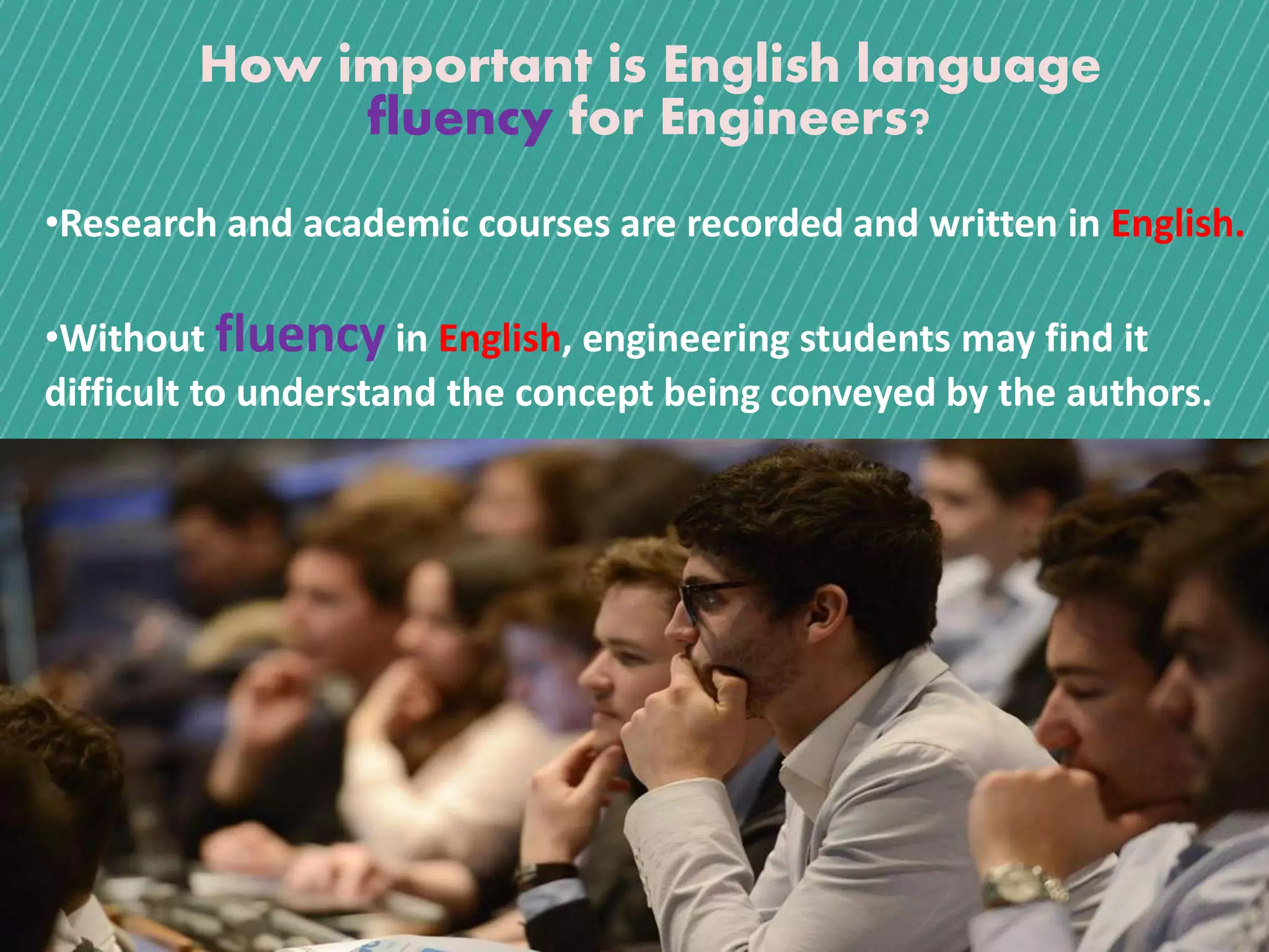 How important is English language
fluency for Engineers?
•Research and academic courses are recorded and written in English.
•Without fluency in English, engineering students may find it
difficult to understand the concept being conveyed by the authors.
 