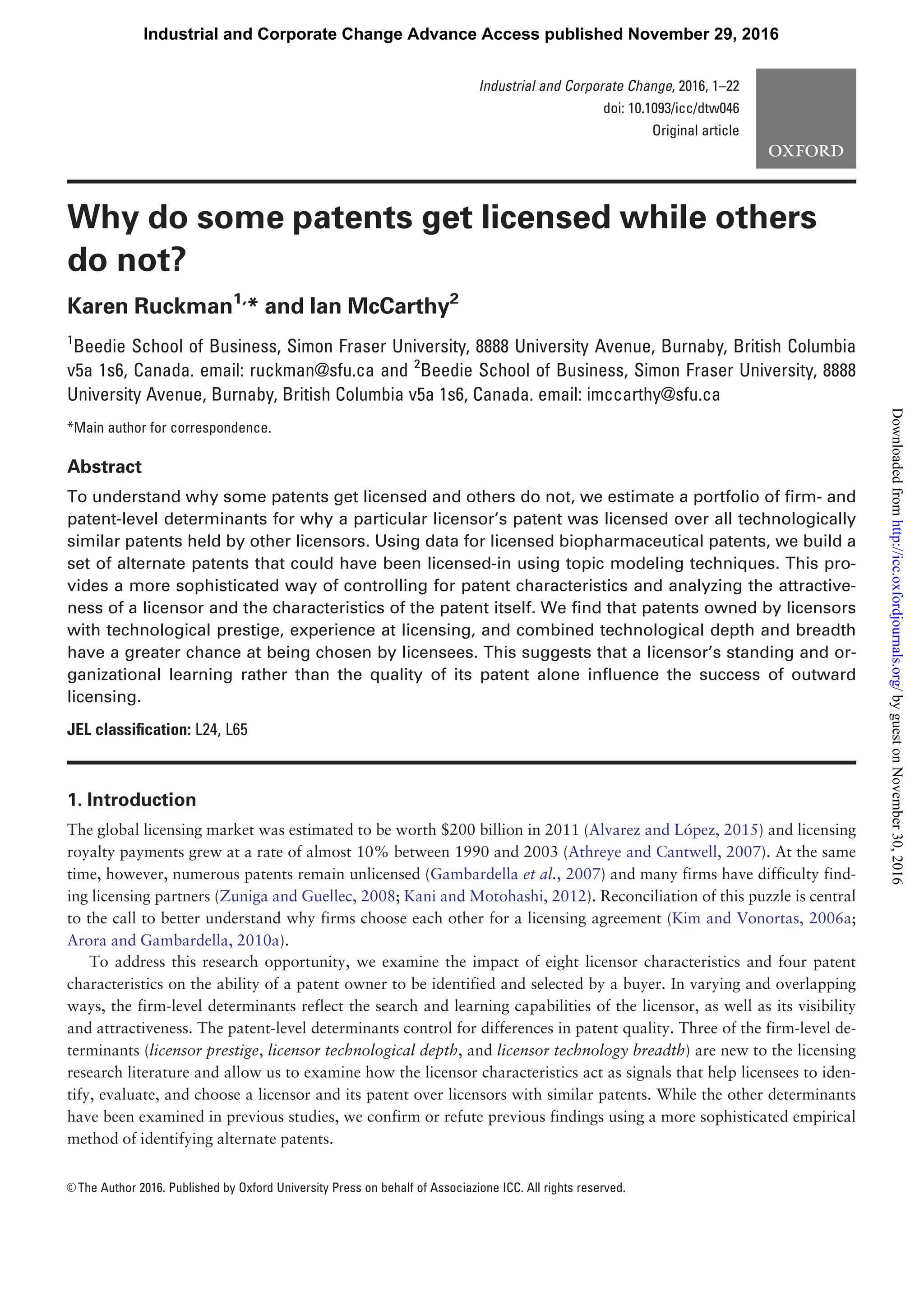 Why do some patents get licensed while others
do not?
Karen Ruckman1,
* and Ian McCarthy2
1
Beedie School of Business, Simon Fraser University, 8888 University Avenue, Burnaby, British Columbia
v5a 1s6, Canada. email: ruckman@sfu.ca and 2
Beedie School of Business, Simon Fraser University, 8888
University Avenue, Burnaby, British Columbia v5a 1s6, Canada. email: imccarthy@sfu.ca
*Main author for correspondence.
Abstract
To understand why some patents get licensed and others do not, we estimate a portfolio of ﬁrm- and
patent-level determinants for why a particular licensor’s patent was licensed over all technologically
similar patents held by other licensors. Using data for licensed biopharmaceutical patents, we build a
set of alternate patents that could have been licensed-in using topic modeling techniques. This pro-
vides a more sophisticated way of controlling for patent characteristics and analyzing the attractive-
ness of a licensor and the characteristics of the patent itself. We ﬁnd that patents owned by licensors
with technological prestige, experience at licensing, and combined technological depth and breadth
have a greater chance at being chosen by licensees. This suggests that a licensor’s standing and or-
ganizational learning rather than the quality of its patent alone inﬂuence the success of outward
licensing.
JEL classiﬁcation: L24, L65
1. Introduction
The global licensing market was estimated to be worth $200 billion in 2011 (Alvarez and Lopez, 2015) and licensing
royalty payments grew at a rate of almost 10% between 1990 and 2003 (Athreye and Cantwell, 2007). At the same
time, however, numerous patents remain unlicensed (Gambardella et al., 2007) and many firms have difficulty find-
ing licensing partners (Zuniga and Guellec, 2008; Kani and Motohashi, 2012). Reconciliation of this puzzle is central
to the call to better understand why firms choose each other for a licensing agreement (Kim and Vonortas, 2006a;
Arora and Gambardella, 2010a).
To address this research opportunity, we examine the impact of eight licensor characteristics and four patent
characteristics on the ability of a patent owner to be identified and selected by a buyer. In varying and overlapping
ways, the firm-level determinants reflect the search and learning capabilities of the licensor, as well as its visibility
and attractiveness. The patent-level determinants control for differences in patent quality. Three of the firm-level de-
terminants (licensor prestige, licensor technological depth, and licensor technology breadth) are new to the licensing
research literature and allow us to examine how the licensor characteristics act as signals that help licensees to iden-
tify, evaluate, and choose a licensor and its patent over licensors with similar patents. While the other determinants
have been examined in previous studies, we confirm or refute previous findings using a more sophisticated empirical
method of identifying alternate patents.
VC The Author 2016. Published by Oxford University Press on behalf of Associazione ICC. All rights reserved.
Industrial and Corporate Change, 2016, 1–22
doi: 10.1093/icc/dtw046
Original article
Industrial and Corporate Change Advance Access published November 29, 2016
byguestonNovember30,2016http://icc.oxfordjournals.org/Downloadedfrom
 