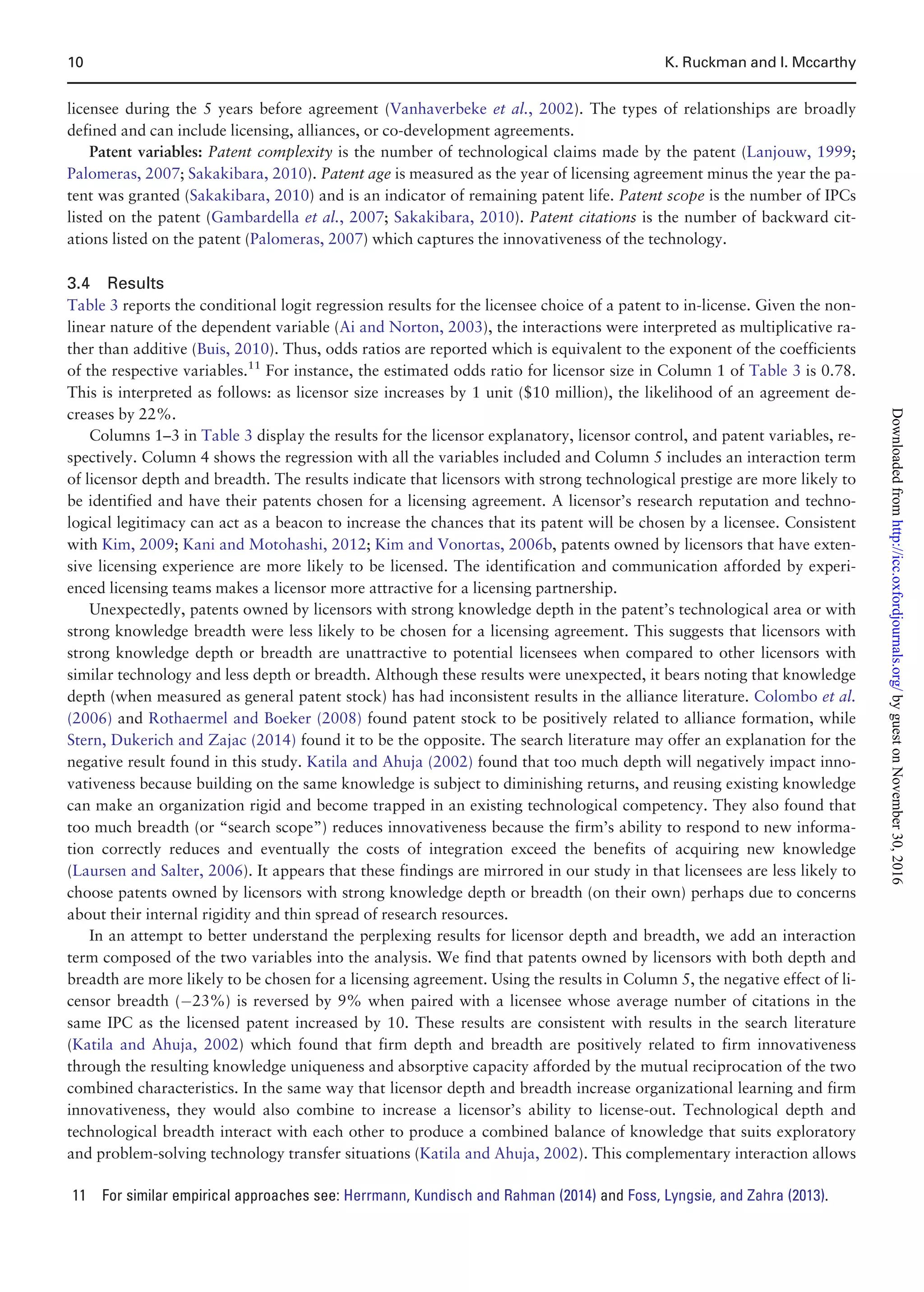 licensee during the 5 years before agreement (Vanhaverbeke et al., 2002). The types of relationships are broadly
defined and can include licensing, alliances, or co-development agreements.
Patent variables: Patent complexity is the number of technological claims made by the patent (Lanjouw, 1999;
Palomeras, 2007; Sakakibara, 2010). Patent age is measured as the year of licensing agreement minus the year the pa-
tent was granted (Sakakibara, 2010) and is an indicator of remaining patent life. Patent scope is the number of IPCs
listed on the patent (Gambardella et al., 2007; Sakakibara, 2010). Patent citations is the number of backward cit-
ations listed on the patent (Palomeras, 2007) which captures the innovativeness of the technology.
3.4 Results
Table 3 reports the conditional logit regression results for the licensee choice of a patent to in-license. Given the non-
linear nature of the dependent variable (Ai and Norton, 2003), the interactions were interpreted as multiplicative ra-
ther than additive (Buis, 2010). Thus, odds ratios are reported which is equivalent to the exponent of the coefficients
of the respective variables.11
For instance, the estimated odds ratio for licensor size in Column 1 of Table 3 is 0.78.
This is interpreted as follows: as licensor size increases by 1 unit ($10 million), the likelihood of an agreement de-
creases by 22%.
Columns 1–3 in Table 3 display the results for the licensor explanatory, licensor control, and patent variables, re-
spectively. Column 4 shows the regression with all the variables included and Column 5 includes an interaction term
of licensor depth and breadth. The results indicate that licensors with strong technological prestige are more likely to
be identified and have their patents chosen for a licensing agreement. A licensor’s research reputation and techno-
logical legitimacy can act as a beacon to increase the chances that its patent will be chosen by a licensee. Consistent
with Kim, 2009; Kani and Motohashi, 2012; Kim and Vonortas, 2006b, patents owned by licensors that have exten-
sive licensing experience are more likely to be licensed. The identification and communication afforded by experi-
enced licensing teams makes a licensor more attractive for a licensing partnership.
Unexpectedly, patents owned by licensors with strong knowledge depth in the patent’s technological area or with
strong knowledge breadth were less likely to be chosen for a licensing agreement. This suggests that licensors with
strong knowledge depth or breadth are unattractive to potential licensees when compared to other licensors with
similar technology and less depth or breadth. Although these results were unexpected, it bears noting that knowledge
depth (when measured as general patent stock) has had inconsistent results in the alliance literature. Colombo et al.
(2006) and Rothaermel and Boeker (2008) found patent stock to be positively related to alliance formation, while
Stern, Dukerich and Zajac (2014) found it to be the opposite. The search literature may offer an explanation for the
negative result found in this study. Katila and Ahuja (2002) found that too much depth will negatively impact inno-
vativeness because building on the same knowledge is subject to diminishing returns, and reusing existing knowledge
can make an organization rigid and become trapped in an existing technological competency. They also found that
too much breadth (or “search scope”) reduces innovativeness because the firm’s ability to respond to new informa-
tion correctly reduces and eventually the costs of integration exceed the benefits of acquiring new knowledge
(Laursen and Salter, 2006). It appears that these findings are mirrored in our study in that licensees are less likely to
choose patents owned by licensors with strong knowledge depth or breadth (on their own) perhaps due to concerns
about their internal rigidity and thin spread of research resources.
In an attempt to better understand the perplexing results for licensor depth and breadth, we add an interaction
term composed of the two variables into the analysis. We find that patents owned by licensors with both depth and
breadth are more likely to be chosen for a licensing agreement. Using the results in Column 5, the negative effect of li-
censor breadth (À23%) is reversed by 9% when paired with a licensee whose average number of citations in the
same IPC as the licensed patent increased by 10. These results are consistent with results in the search literature
(Katila and Ahuja, 2002) which found that firm depth and breadth are positively related to firm innovativeness
through the resulting knowledge uniqueness and absorptive capacity afforded by the mutual reciprocation of the two
combined characteristics. In the same way that licensor depth and breadth increase organizational learning and firm
innovativeness, they would also combine to increase a licensor’s ability to license-out. Technological depth and
technological breadth interact with each other to produce a combined balance of knowledge that suits exploratory
and problem-solving technology transfer situations (Katila and Ahuja, 2002). This complementary interaction allows
11 For similar empirical approaches see: Herrmann, Kundisch and Rahman (2014) and Foss, Lyngsie, and Zahra (2013).
10 K. Ruckman and I. Mccarthy
byguestonNovember30,2016http://icc.oxfordjournals.org/Downloadedfrom
 