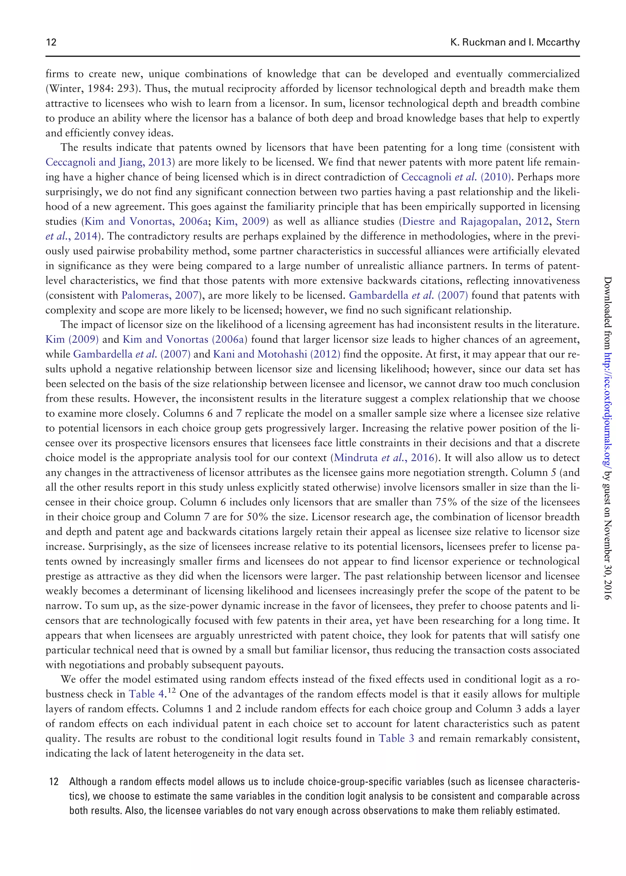 firms to create new, unique combinations of knowledge that can be developed and eventually commercialized
(Winter, 1984: 293). Thus, the mutual reciprocity afforded by licensor technological depth and breadth make them
attractive to licensees who wish to learn from a licensor. In sum, licensor technological depth and breadth combine
to produce an ability where the licensor has a balance of both deep and broad knowledge bases that help to expertly
and efficiently convey ideas.
The results indicate that patents owned by licensors that have been patenting for a long time (consistent with
Ceccagnoli and Jiang, 2013) are more likely to be licensed. We find that newer patents with more patent life remain-
ing have a higher chance of being licensed which is in direct contradiction of Ceccagnoli et al. (2010). Perhaps more
surprisingly, we do not find any significant connection between two parties having a past relationship and the likeli-
hood of a new agreement. This goes against the familiarity principle that has been empirically supported in licensing
studies (Kim and Vonortas, 2006a; Kim, 2009) as well as alliance studies (Diestre and Rajagopalan, 2012, Stern
et al., 2014). The contradictory results are perhaps explained by the difference in methodologies, where in the previ-
ously used pairwise probability method, some partner characteristics in successful alliances were artificially elevated
in significance as they were being compared to a large number of unrealistic alliance partners. In terms of patent-
level characteristics, we find that those patents with more extensive backwards citations, reflecting innovativeness
(consistent with Palomeras, 2007), are more likely to be licensed. Gambardella et al. (2007) found that patents with
complexity and scope are more likely to be licensed; however, we find no such significant relationship.
The impact of licensor size on the likelihood of a licensing agreement has had inconsistent results in the literature.
Kim (2009) and Kim and Vonortas (2006a) found that larger licensor size leads to higher chances of an agreement,
while Gambardella et al. (2007) and Kani and Motohashi (2012) find the opposite. At first, it may appear that our re-
sults uphold a negative relationship between licensor size and licensing likelihood; however, since our data set has
been selected on the basis of the size relationship between licensee and licensor, we cannot draw too much conclusion
from these results. However, the inconsistent results in the literature suggest a complex relationship that we choose
to examine more closely. Columns 6 and 7 replicate the model on a smaller sample size where a licensee size relative
to potential licensors in each choice group gets progressively larger. Increasing the relative power position of the li-
censee over its prospective licensors ensures that licensees face little constraints in their decisions and that a discrete
choice model is the appropriate analysis tool for our context (Mindruta et al., 2016). It will also allow us to detect
any changes in the attractiveness of licensor attributes as the licensee gains more negotiation strength. Column 5 (and
all the other results report in this study unless explicitly stated otherwise) involve licensors smaller in size than the li-
censee in their choice group. Column 6 includes only licensors that are smaller than 75% of the size of the licensees
in their choice group and Column 7 are for 50% the size. Licensor research age, the combination of licensor breadth
and depth and patent age and backwards citations largely retain their appeal as licensee size relative to licensor size
increase. Surprisingly, as the size of licensees increase relative to its potential licensors, licensees prefer to license pa-
tents owned by increasingly smaller firms and licensees do not appear to find licensor experience or technological
prestige as attractive as they did when the licensors were larger. The past relationship between licensor and licensee
weakly becomes a determinant of licensing likelihood and licensees increasingly prefer the scope of the patent to be
narrow. To sum up, as the size-power dynamic increase in the favor of licensees, they prefer to choose patents and li-
censors that are technologically focused with few patents in their area, yet have been researching for a long time. It
appears that when licensees are arguably unrestricted with patent choice, they look for patents that will satisfy one
particular technical need that is owned by a small but familiar licensor, thus reducing the transaction costs associated
with negotiations and probably subsequent payouts.
We offer the model estimated using random effects instead of the fixed effects used in conditional logit as a ro-
bustness check in Table 4.12
One of the advantages of the random effects model is that it easily allows for multiple
layers of random effects. Columns 1 and 2 include random effects for each choice group and Column 3 adds a layer
of random effects on each individual patent in each choice set to account for latent characteristics such as patent
quality. The results are robust to the conditional logit results found in Table 3 and remain remarkably consistent,
indicating the lack of latent heterogeneity in the data set.
12 Although a random effects model allows us to include choice-group-specific variables (such as licensee characteris-
tics), we choose to estimate the same variables in the condition logit analysis to be consistent and comparable across
both results. Also, the licensee variables do not vary enough across observations to make them reliably estimated.
12 K. Ruckman and I. Mccarthy
byguestonNovember30,2016http://icc.oxfordjournals.org/Downloadedfrom
 