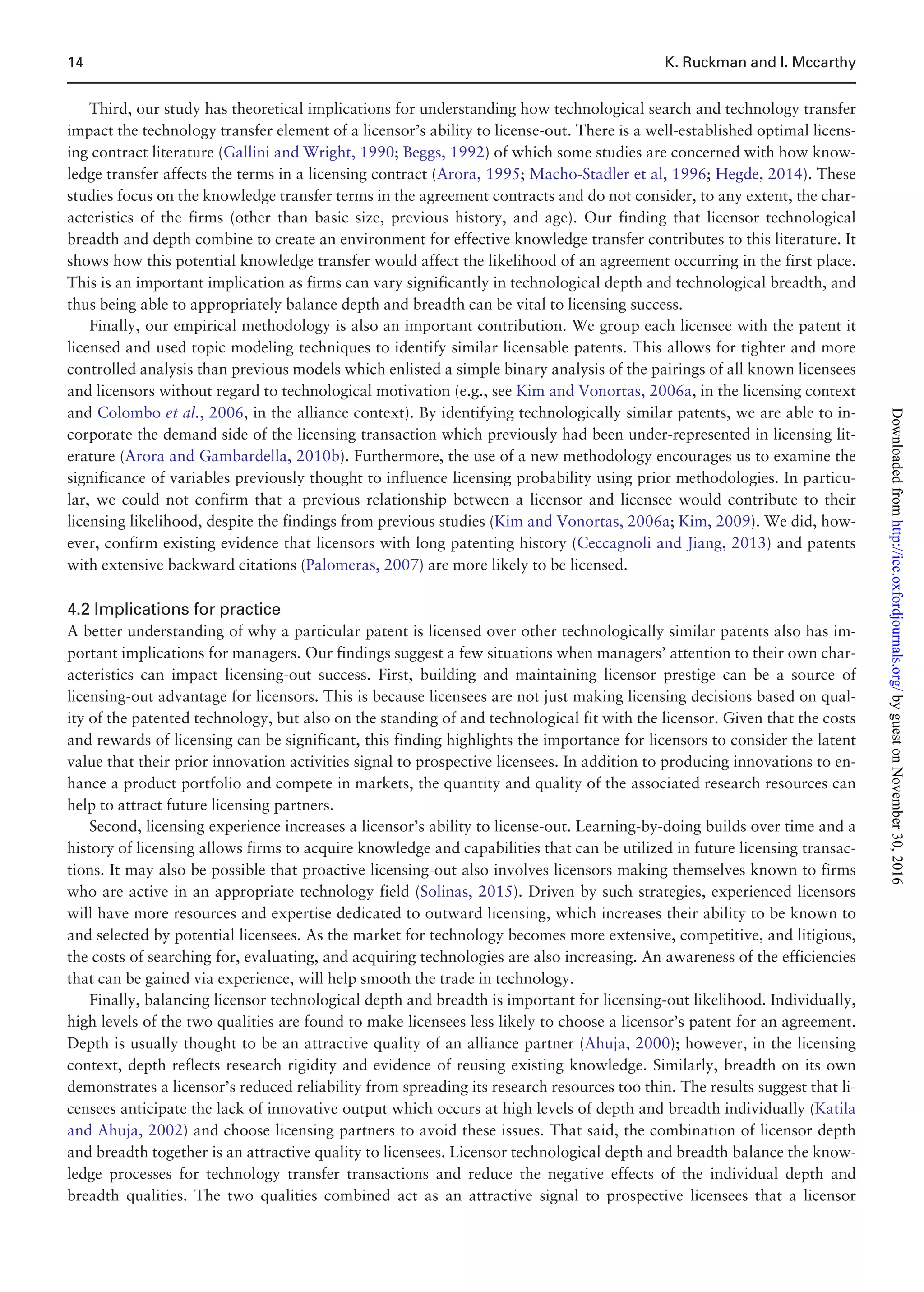 Third, our study has theoretical implications for understanding how technological search and technology transfer
impact the technology transfer element of a licensor’s ability to license-out. There is a well-established optimal licens-
ing contract literature (Gallini and Wright, 1990; Beggs, 1992) of which some studies are concerned with how know-
ledge transfer affects the terms in a licensing contract (Arora, 1995; Macho-Stadler et al, 1996; Hegde, 2014). These
studies focus on the knowledge transfer terms in the agreement contracts and do not consider, to any extent, the char-
acteristics of the firms (other than basic size, previous history, and age). Our finding that licensor technological
breadth and depth combine to create an environment for effective knowledge transfer contributes to this literature. It
shows how this potential knowledge transfer would affect the likelihood of an agreement occurring in the first place.
This is an important implication as firms can vary significantly in technological depth and technological breadth, and
thus being able to appropriately balance depth and breadth can be vital to licensing success.
Finally, our empirical methodology is also an important contribution. We group each licensee with the patent it
licensed and used topic modeling techniques to identify similar licensable patents. This allows for tighter and more
controlled analysis than previous models which enlisted a simple binary analysis of the pairings of all known licensees
and licensors without regard to technological motivation (e.g., see Kim and Vonortas, 2006a, in the licensing context
and Colombo et al., 2006, in the alliance context). By identifying technologically similar patents, we are able to in-
corporate the demand side of the licensing transaction which previously had been under-represented in licensing lit-
erature (Arora and Gambardella, 2010b). Furthermore, the use of a new methodology encourages us to examine the
significance of variables previously thought to influence licensing probability using prior methodologies. In particu-
lar, we could not confirm that a previous relationship between a licensor and licensee would contribute to their
licensing likelihood, despite the findings from previous studies (Kim and Vonortas, 2006a; Kim, 2009). We did, how-
ever, confirm existing evidence that licensors with long patenting history (Ceccagnoli and Jiang, 2013) and patents
with extensive backward citations (Palomeras, 2007) are more likely to be licensed.
4.2 Implications for practice
A better understanding of why a particular patent is licensed over other technologically similar patents also has im-
portant implications for managers. Our findings suggest a few situations when managers’ attention to their own char-
acteristics can impact licensing-out success. First, building and maintaining licensor prestige can be a source of
licensing-out advantage for licensors. This is because licensees are not just making licensing decisions based on qual-
ity of the patented technology, but also on the standing of and technological fit with the licensor. Given that the costs
and rewards of licensing can be significant, this finding highlights the importance for licensors to consider the latent
value that their prior innovation activities signal to prospective licensees. In addition to producing innovations to en-
hance a product portfolio and compete in markets, the quantity and quality of the associated research resources can
help to attract future licensing partners.
Second, licensing experience increases a licensor’s ability to license-out. Learning-by-doing builds over time and a
history of licensing allows firms to acquire knowledge and capabilities that can be utilized in future licensing transac-
tions. It may also be possible that proactive licensing-out also involves licensors making themselves known to firms
who are active in an appropriate technology field (Solinas, 2015). Driven by such strategies, experienced licensors
will have more resources and expertise dedicated to outward licensing, which increases their ability to be known to
and selected by potential licensees. As the market for technology becomes more extensive, competitive, and litigious,
the costs of searching for, evaluating, and acquiring technologies are also increasing. An awareness of the efficiencies
that can be gained via experience, will help smooth the trade in technology.
Finally, balancing licensor technological depth and breadth is important for licensing-out likelihood. Individually,
high levels of the two qualities are found to make licensees less likely to choose a licensor’s patent for an agreement.
Depth is usually thought to be an attractive quality of an alliance partner (Ahuja, 2000); however, in the licensing
context, depth reflects research rigidity and evidence of reusing existing knowledge. Similarly, breadth on its own
demonstrates a licensor’s reduced reliability from spreading its research resources too thin. The results suggest that li-
censees anticipate the lack of innovative output which occurs at high levels of depth and breadth individually (Katila
and Ahuja, 2002) and choose licensing partners to avoid these issues. That said, the combination of licensor depth
and breadth together is an attractive quality to licensees. Licensor technological depth and breadth balance the know-
ledge processes for technology transfer transactions and reduce the negative effects of the individual depth and
breadth qualities. The two qualities combined act as an attractive signal to prospective licensees that a licensor
14 K. Ruckman and I. Mccarthy
byguestonNovember30,2016http://icc.oxfordjournals.org/Downloadedfrom
 