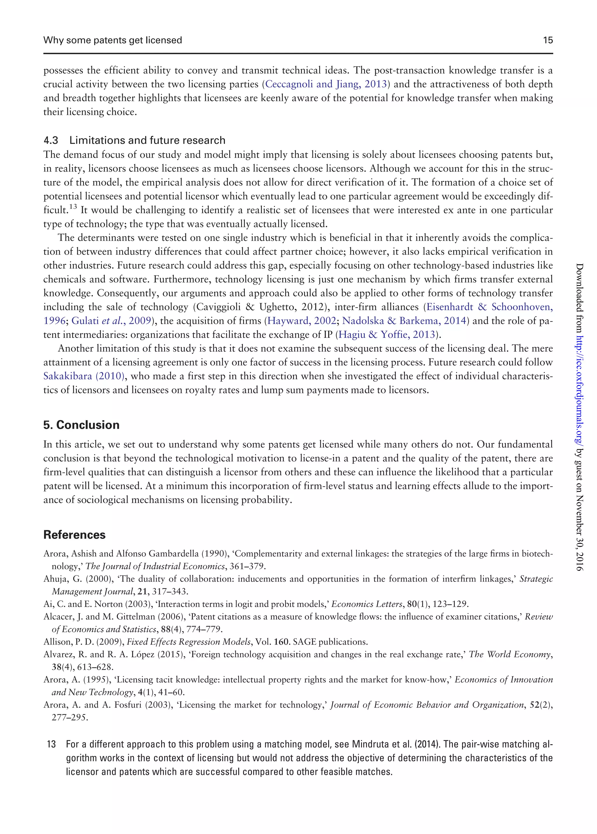 possesses the efficient ability to convey and transmit technical ideas. The post-transaction knowledge transfer is a
crucial activity between the two licensing parties (Ceccagnoli and Jiang, 2013) and the attractiveness of both depth
and breadth together highlights that licensees are keenly aware of the potential for knowledge transfer when making
their licensing choice.
4.3 Limitations and future research
The demand focus of our study and model might imply that licensing is solely about licensees choosing patents but,
in reality, licensors choose licensees as much as licensees choose licensors. Although we account for this in the struc-
ture of the model, the empirical analysis does not allow for direct verification of it. The formation of a choice set of
potential licensees and potential licensor which eventually lead to one particular agreement would be exceedingly dif-
ficult.13
It would be challenging to identify a realistic set of licensees that were interested ex ante in one particular
type of technology; the type that was eventually actually licensed.
The determinants were tested on one single industry which is beneficial in that it inherently avoids the complica-
tion of between industry differences that could affect partner choice; however, it also lacks empirical verification in
other industries. Future research could address this gap, especially focusing on other technology-based industries like
chemicals and software. Furthermore, technology licensing is just one mechanism by which firms transfer external
knowledge. Consequently, our arguments and approach could also be applied to other forms of technology transfer
including the sale of technology (Caviggioli  Ughetto, 2012), inter-firm alliances (Eisenhardt  Schoonhoven,
1996; Gulati et al., 2009), the acquisition of firms (Hayward, 2002; Nadolska  Barkema, 2014) and the role of pa-
tent intermediaries: organizations that facilitate the exchange of IP (Hagiu  Yoffie, 2013).
Another limitation of this study is that it does not examine the subsequent success of the licensing deal. The mere
attainment of a licensing agreement is only one factor of success in the licensing process. Future research could follow
Sakakibara (2010), who made a first step in this direction when she investigated the effect of individual characteris-
tics of licensors and licensees on royalty rates and lump sum payments made to licensors.
5. Conclusion
In this article, we set out to understand why some patents get licensed while many others do not. Our fundamental
conclusion is that beyond the technological motivation to license-in a patent and the quality of the patent, there are
firm-level qualities that can distinguish a licensor from others and these can influence the likelihood that a particular
patent will be licensed. At a minimum this incorporation of firm-level status and learning effects allude to the import-
ance of sociological mechanisms on licensing probability.
References
Arora, Ashish and Alfonso Gambardella (1990), ‘Complementarity and external linkages: the strategies of the large ﬁrms in biotech-
nology,’ The Journal of Industrial Economics, 361–379.
Ahuja, G. (2000), ‘The duality of collaboration: inducements and opportunities in the formation of interﬁrm linkages,’ Strategic
Management Journal, 21, 317–343.
Ai, C. and E. Norton (2003), ‘Interaction terms in logit and probit models,’ Economics Letters, 80(1), 123–129.
Alcacer, J. and M. Gittelman (2006), ‘Patent citations as a measure of knowledge ﬂows: the inﬂuence of examiner citations,’ Review
of Economics and Statistics, 88(4), 774–779.
Allison, P. D. (2009), Fixed Effects Regression Models, Vol. 160. SAGE publications.
Alvarez, R. and R. A. Lopez (2015), ‘Foreign technology acquisition and changes in the real exchange rate,’ The World Economy,
38(4), 613–628.
Arora, A. (1995), ‘Licensing tacit knowledge: intellectual property rights and the market for know-how,’ Economics of Innovation
and New Technology, 4(1), 41–60.
Arora, A. and A. Fosfuri (2003), ‘Licensing the market for technology,’ Journal of Economic Behavior and Organization, 52(2),
277–295.
13 For a different approach to this problem using a matching model, see Mindruta et al. (2014). The pair-wise matching al-
gorithm works in the context of licensing but would not address the objective of determining the characteristics of the
licensor and patents which are successful compared to other feasible matches.
Why some patents get licensed 15
byguestonNovember30,2016http://icc.oxfordjournals.org/Downloadedfrom
 