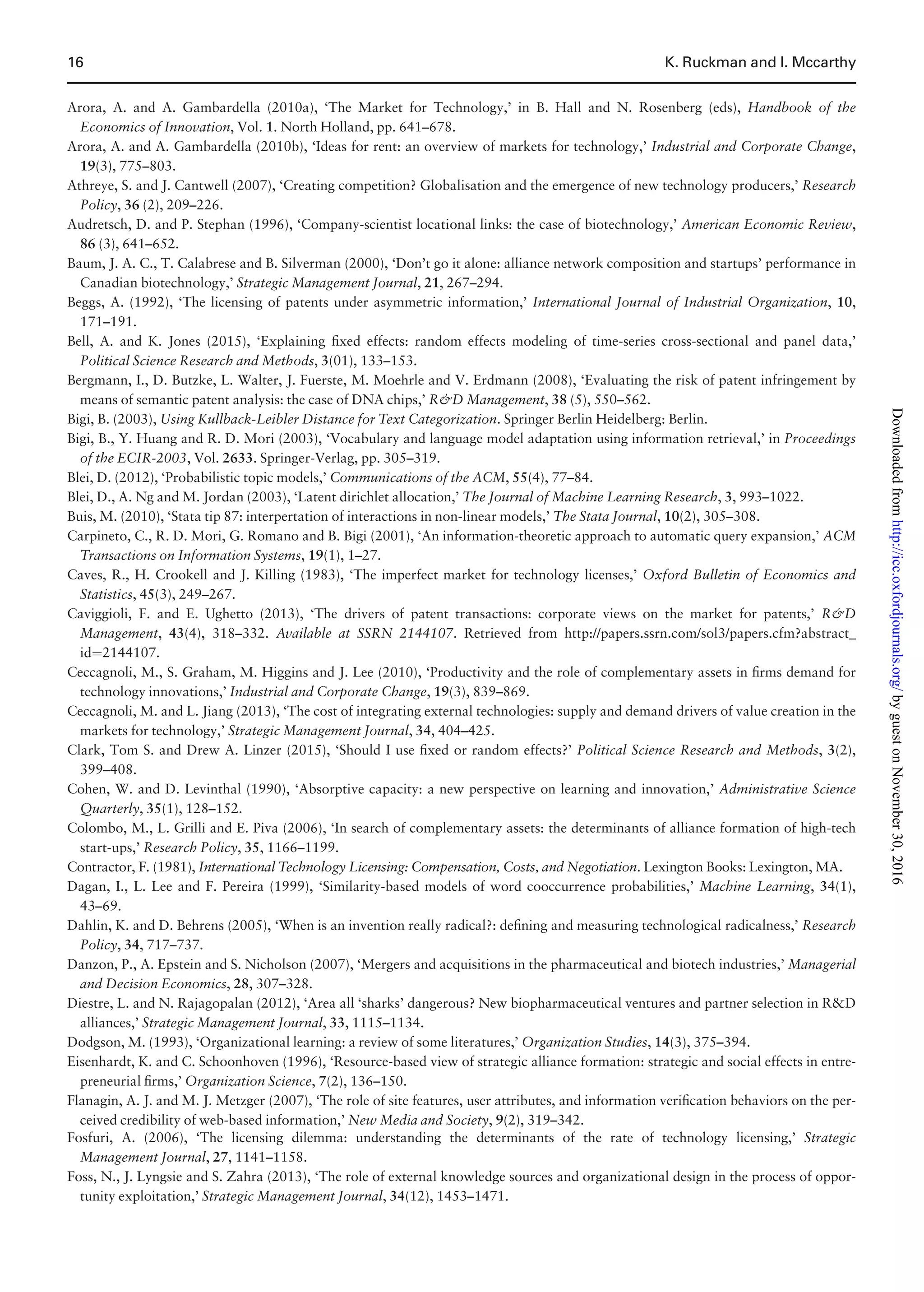 Arora, A. and A. Gambardella (2010a), ‘The Market for Technology,’ in B. Hall and N. Rosenberg (eds), Handbook of the
Economics of Innovation, Vol. 1. North Holland, pp. 641–678.
Arora, A. and A. Gambardella (2010b), ‘Ideas for rent: an overview of markets for technology,’ Industrial and Corporate Change,
19(3), 775–803.
Athreye, S. and J. Cantwell (2007), ‘Creating competition? Globalisation and the emergence of new technology producers,’ Research
Policy, 36 (2), 209–226.
Audretsch, D. and P. Stephan (1996), ‘Company-scientist locational links: the case of biotechnology,’ American Economic Review,
86 (3), 641–652.
Baum, J. A. C., T. Calabrese and B. Silverman (2000), ‘Don’t go it alone: alliance network composition and startups’ performance in
Canadian biotechnology,’ Strategic Management Journal, 21, 267–294.
Beggs, A. (1992), ‘The licensing of patents under asymmetric information,’ International Journal of Industrial Organization, 10,
171–191.
Bell, A. and K. Jones (2015), ‘Explaining ﬁxed effects: random effects modeling of time-series cross-sectional and panel data,’
Political Science Research and Methods, 3(01), 133–153.
Bergmann, I., D. Butzke, L. Walter, J. Fuerste, M. Moehrle and V. Erdmann (2008), ‘Evaluating the risk of patent infringement by
means of semantic patent analysis: the case of DNA chips,’ RD Management, 38 (5), 550–562.
Bigi, B. (2003), Using Kullback-Leibler Distance for Text Categorization. Springer Berlin Heidelberg: Berlin.
Bigi, B., Y. Huang and R. D. Mori (2003), ‘Vocabulary and language model adaptation using information retrieval,’ in Proceedings
of the ECIR-2003, Vol. 2633. Springer-Verlag, pp. 305–319.
Blei, D. (2012), ‘Probabilistic topic models,’ Communications of the ACM, 55(4), 77–84.
Blei, D., A. Ng and M. Jordan (2003), ‘Latent dirichlet allocation,’ The Journal of Machine Learning Research, 3, 993–1022.
Buis, M. (2010), ‘Stata tip 87: interpertation of interactions in non-linear models,’ The Stata Journal, 10(2), 305–308.
Carpineto, C., R. D. Mori, G. Romano and B. Bigi (2001), ‘An information-theoretic approach to automatic query expansion,’ ACM
Transactions on Information Systems, 19(1), 1–27.
Caves, R., H. Crookell and J. Killing (1983), ‘The imperfect market for technology licenses,’ Oxford Bulletin of Economics and
Statistics, 45(3), 249–267.
Caviggioli, F. and E. Ughetto (2013), ‘The drivers of patent transactions: corporate views on the market for patents,’ RD
Management, 43(4), 318–332. Available at SSRN 2144107. Retrieved from http://papers.ssrn.com/sol3/papers.cfm?abstract_
id¼2144107.
Ceccagnoli, M., S. Graham, M. Higgins and J. Lee (2010), ‘Productivity and the role of complementary assets in ﬁrms demand for
technology innovations,’ Industrial and Corporate Change, 19(3), 839–869.
Ceccagnoli, M. and L. Jiang (2013), ‘The cost of integrating external technologies: supply and demand drivers of value creation in the
markets for technology,’ Strategic Management Journal, 34, 404–425.
Clark, Tom S. and Drew A. Linzer (2015), ‘Should I use ﬁxed or random effects?’ Political Science Research and Methods, 3(2),
399–408.
Cohen, W. and D. Levinthal (1990), ‘Absorptive capacity: a new perspective on learning and innovation,’ Administrative Science
Quarterly, 35(1), 128–152.
Colombo, M., L. Grilli and E. Piva (2006), ‘In search of complementary assets: the determinants of alliance formation of high-tech
start-ups,’ Research Policy, 35, 1166–1199.
Contractor, F. (1981), International Technology Licensing: Compensation, Costs, and Negotiation. Lexington Books: Lexington, MA.
Dagan, I., L. Lee and F. Pereira (1999), ‘Similarity-based models of word cooccurrence probabilities,’ Machine Learning, 34(1),
43–69.
Dahlin, K. and D. Behrens (2005), ‘When is an invention really radical?: deﬁning and measuring technological radicalness,’ Research
Policy, 34, 717–737.
Danzon, P., A. Epstein and S. Nicholson (2007), ‘Mergers and acquisitions in the pharmaceutical and biotech industries,’ Managerial
and Decision Economics, 28, 307–328.
Diestre, L. and N. Rajagopalan (2012), ‘Area all ‘sharks’ dangerous? New biopharmaceutical ventures and partner selection in RD
alliances,’ Strategic Management Journal, 33, 1115–1134.
Dodgson, M. (1993), ‘Organizational learning: a review of some literatures,’ Organization Studies, 14(3), 375–394.
Eisenhardt, K. and C. Schoonhoven (1996), ‘Resource-based view of strategic alliance formation: strategic and social effects in entre-
preneurial ﬁrms,’ Organization Science, 7(2), 136–150.
Flanagin, A. J. and M. J. Metzger (2007), ‘The role of site features, user attributes, and information veriﬁcation behaviors on the per-
ceived credibility of web-based information,’ New Media and Society, 9(2), 319–342.
Fosfuri, A. (2006), ‘The licensing dilemma: understanding the determinants of the rate of technology licensing,’ Strategic
Management Journal, 27, 1141–1158.
Foss, N., J. Lyngsie and S. Zahra (2013), ‘The role of external knowledge sources and organizational design in the process of oppor-
tunity exploitation,’ Strategic Management Journal, 34(12), 1453–1471.
16 K. Ruckman and I. Mccarthy
byguestonNovember30,2016http://icc.oxfordjournals.org/Downloadedfrom
 