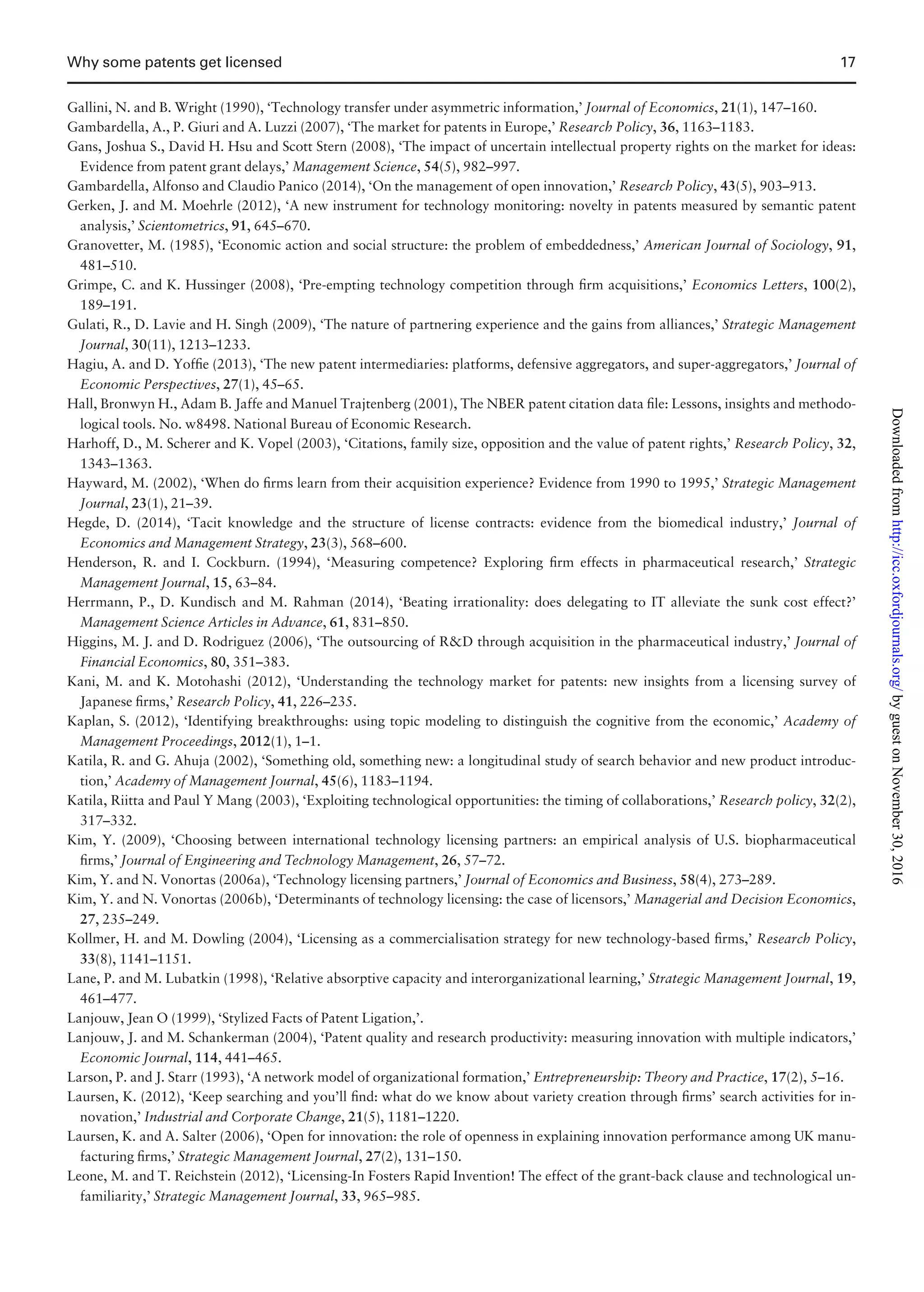 Gallini, N. and B. Wright (1990), ‘Technology transfer under asymmetric information,’ Journal of Economics, 21(1), 147–160.
Gambardella, A., P. Giuri and A. Luzzi (2007), ‘The market for patents in Europe,’ Research Policy, 36, 1163–1183.
Gans, Joshua S., David H. Hsu and Scott Stern (2008), ‘The impact of uncertain intellectual property rights on the market for ideas:
Evidence from patent grant delays,’ Management Science, 54(5), 982–997.
Gambardella, Alfonso and Claudio Panico (2014), ‘On the management of open innovation,’ Research Policy, 43(5), 903–913.
Gerken, J. and M. Moehrle (2012), ‘A new instrument for technology monitoring: novelty in patents measured by semantic patent
analysis,’ Scientometrics, 91, 645–670.
Granovetter, M. (1985), ‘Economic action and social structure: the problem of embeddedness,’ American Journal of Sociology, 91,
481–510.
Grimpe, C. and K. Hussinger (2008), ‘Pre-empting technology competition through ﬁrm acquisitions,’ Economics Letters, 100(2),
189–191.
Gulati, R., D. Lavie and H. Singh (2009), ‘The nature of partnering experience and the gains from alliances,’ Strategic Management
Journal, 30(11), 1213–1233.
Hagiu, A. and D. Yofﬁe (2013), ‘The new patent intermediaries: platforms, defensive aggregators, and super-aggregators,’ Journal of
Economic Perspectives, 27(1), 45–65.
Hall, Bronwyn H., Adam B. Jaffe and Manuel Trajtenberg (2001), The NBER patent citation data ﬁle: Lessons, insights and methodo-
logical tools. No. w8498. National Bureau of Economic Research.
Harhoff, D., M. Scherer and K. Vopel (2003), ‘Citations, family size, opposition and the value of patent rights,’ Research Policy, 32,
1343–1363.
Hayward, M. (2002), ‘When do ﬁrms learn from their acquisition experience? Evidence from 1990 to 1995,’ Strategic Management
Journal, 23(1), 21–39.
Hegde, D. (2014), ‘Tacit knowledge and the structure of license contracts: evidence from the biomedical industry,’ Journal of
Economics and Management Strategy, 23(3), 568–600.
Henderson, R. and I. Cockburn. (1994), ‘Measuring competence? Exploring ﬁrm effects in pharmaceutical research,’ Strategic
Management Journal, 15, 63–84.
Herrmann, P., D. Kundisch and M. Rahman (2014), ‘Beating irrationality: does delegating to IT alleviate the sunk cost effect?’
Management Science Articles in Advance, 61, 831–850.
Higgins, M. J. and D. Rodriguez (2006), ‘The outsourcing of RD through acquisition in the pharmaceutical industry,’ Journal of
Financial Economics, 80, 351–383.
Kani, M. and K. Motohashi (2012), ‘Understanding the technology market for patents: new insights from a licensing survey of
Japanese ﬁrms,’ Research Policy, 41, 226–235.
Kaplan, S. (2012), ‘Identifying breakthroughs: using topic modeling to distinguish the cognitive from the economic,’ Academy of
Management Proceedings, 2012(1), 1–1.
Katila, R. and G. Ahuja (2002), ‘Something old, something new: a longitudinal study of search behavior and new product introduc-
tion,’ Academy of Management Journal, 45(6), 1183–1194.
Katila, Riitta and Paul Y Mang (2003), ‘Exploiting technological opportunities: the timing of collaborations,’ Research policy, 32(2),
317–332.
Kim, Y. (2009), ‘Choosing between international technology licensing partners: an empirical analysis of U.S. biopharmaceutical
ﬁrms,’ Journal of Engineering and Technology Management, 26, 57–72.
Kim, Y. and N. Vonortas (2006a), ‘Technology licensing partners,’ Journal of Economics and Business, 58(4), 273–289.
Kim, Y. and N. Vonortas (2006b), ‘Determinants of technology licensing: the case of licensors,’ Managerial and Decision Economics,
27, 235–249.
Kollmer, H. and M. Dowling (2004), ‘Licensing as a commercialisation strategy for new technology-based ﬁrms,’ Research Policy,
33(8), 1141–1151.
Lane, P. and M. Lubatkin (1998), ‘Relative absorptive capacity and interorganizational learning,’ Strategic Management Journal, 19,
461–477.
Lanjouw, Jean O (1999), ‘Stylized Facts of Patent Ligation,’.
Lanjouw, J. and M. Schankerman (2004), ‘Patent quality and research productivity: measuring innovation with multiple indicators,’
Economic Journal, 114, 441–465.
Larson, P. and J. Starr (1993), ‘A network model of organizational formation,’ Entrepreneurship: Theory and Practice, 17(2), 5–16.
Laursen, K. (2012), ‘Keep searching and you’ll ﬁnd: what do we know about variety creation through ﬁrms’ search activities for in-
novation,’ Industrial and Corporate Change, 21(5), 1181–1220.
Laursen, K. and A. Salter (2006), ‘Open for innovation: the role of openness in explaining innovation performance among UK manu-
facturing ﬁrms,’ Strategic Management Journal, 27(2), 131–150.
Leone, M. and T. Reichstein (2012), ‘Licensing-In Fosters Rapid Invention! The effect of the grant-back clause and technological un-
familiarity,’ Strategic Management Journal, 33, 965–985.
Why some patents get licensed 17
byguestonNovember30,2016http://icc.oxfordjournals.org/Downloadedfrom
 