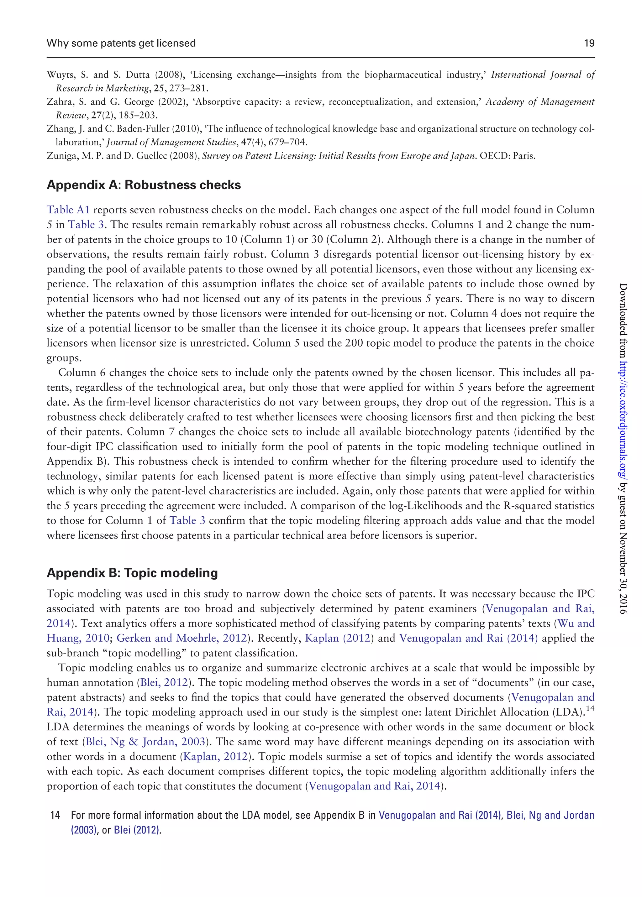 Wuyts, S. and S. Dutta (2008), ‘Licensing exchange—insights from the biopharmaceutical industry,’ International Journal of
Research in Marketing, 25, 273–281.
Zahra, S. and G. George (2002), ‘Absorptive capacity: a review, reconceptualization, and extension,’ Academy of Management
Review, 27(2), 185–203.
Zhang, J. and C. Baden-Fuller (2010), ‘The inﬂuence of technological knowledge base and organizational structure on technology col-
laboration,’ Journal of Management Studies, 47(4), 679–704.
Zuniga, M. P. and D. Guellec (2008), Survey on Patent Licensing: Initial Results from Europe and Japan. OECD: Paris.
Appendix A: Robustness checks
Table A1 reports seven robustness checks on the model. Each changes one aspect of the full model found in Column
5 in Table 3. The results remain remarkably robust across all robustness checks. Columns 1 and 2 change the num-
ber of patents in the choice groups to 10 (Column 1) or 30 (Column 2). Although there is a change in the number of
observations, the results remain fairly robust. Column 3 disregards potential licensor out-licensing history by ex-
panding the pool of available patents to those owned by all potential licensors, even those without any licensing ex-
perience. The relaxation of this assumption inﬂates the choice set of available patents to include those owned by
potential licensors who had not licensed out any of its patents in the previous 5 years. There is no way to discern
whether the patents owned by those licensors were intended for out-licensing or not. Column 4 does not require the
size of a potential licensor to be smaller than the licensee it its choice group. It appears that licensees prefer smaller
licensors when licensor size is unrestricted. Column 5 used the 200 topic model to produce the patents in the choice
groups.
Column 6 changes the choice sets to include only the patents owned by the chosen licensor. This includes all pa-
tents, regardless of the technological area, but only those that were applied for within 5 years before the agreement
date. As the ﬁrm-level licensor characteristics do not vary between groups, they drop out of the regression. This is a
robustness check deliberately crafted to test whether licensees were choosing licensors ﬁrst and then picking the best
of their patents. Column 7 changes the choice sets to include all available biotechnology patents (identiﬁed by the
four-digit IPC classiﬁcation used to initially form the pool of patents in the topic modeling technique outlined in
Appendix B). This robustness check is intended to conﬁrm whether for the ﬁltering procedure used to identify the
technology, similar patents for each licensed patent is more effective than simply using patent-level characteristics
which is why only the patent-level characteristics are included. Again, only those patents that were applied for within
the 5 years preceding the agreement were included. A comparison of the log-Likelihoods and the R-squared statistics
to those for Column 1 of Table 3 conﬁrm that the topic modeling ﬁltering approach adds value and that the model
where licensees ﬁrst choose patents in a particular technical area before licensors is superior.
Appendix B: Topic modeling
Topic modeling was used in this study to narrow down the choice sets of patents. It was necessary because the IPC
associated with patents are too broad and subjectively determined by patent examiners (Venugopalan and Rai,
2014). Text analytics offers a more sophisticated method of classifying patents by comparing patents’ texts (Wu and
Huang, 2010; Gerken and Moehrle, 2012). Recently, Kaplan (2012) and Venugopalan and Rai (2014) applied the
sub-branch “topic modelling” to patent classiﬁcation.
Topic modeling enables us to organize and summarize electronic archives at a scale that would be impossible by
human annotation (Blei, 2012). The topic modeling method observes the words in a set of “documents” (in our case,
patent abstracts) and seeks to ﬁnd the topics that could have generated the observed documents (Venugopalan and
Rai, 2014). The topic modeling approach used in our study is the simplest one: latent Dirichlet Allocation (LDA).14
LDA determines the meanings of words by looking at co-presence with other words in the same document or block
of text (Blei, Ng  Jordan, 2003). The same word may have different meanings depending on its association with
other words in a document (Kaplan, 2012). Topic models surmise a set of topics and identify the words associated
with each topic. As each document comprises different topics, the topic modeling algorithm additionally infers the
proportion of each topic that constitutes the document (Venugopalan and Rai, 2014).
14 For more formal information about the LDA model, see Appendix B in Venugopalan and Rai (2014), Blei, Ng and Jordan
(2003), or Blei (2012).
Why some patents get licensed 19
byguestonNovember30,2016http://icc.oxfordjournals.org/Downloadedfrom
 