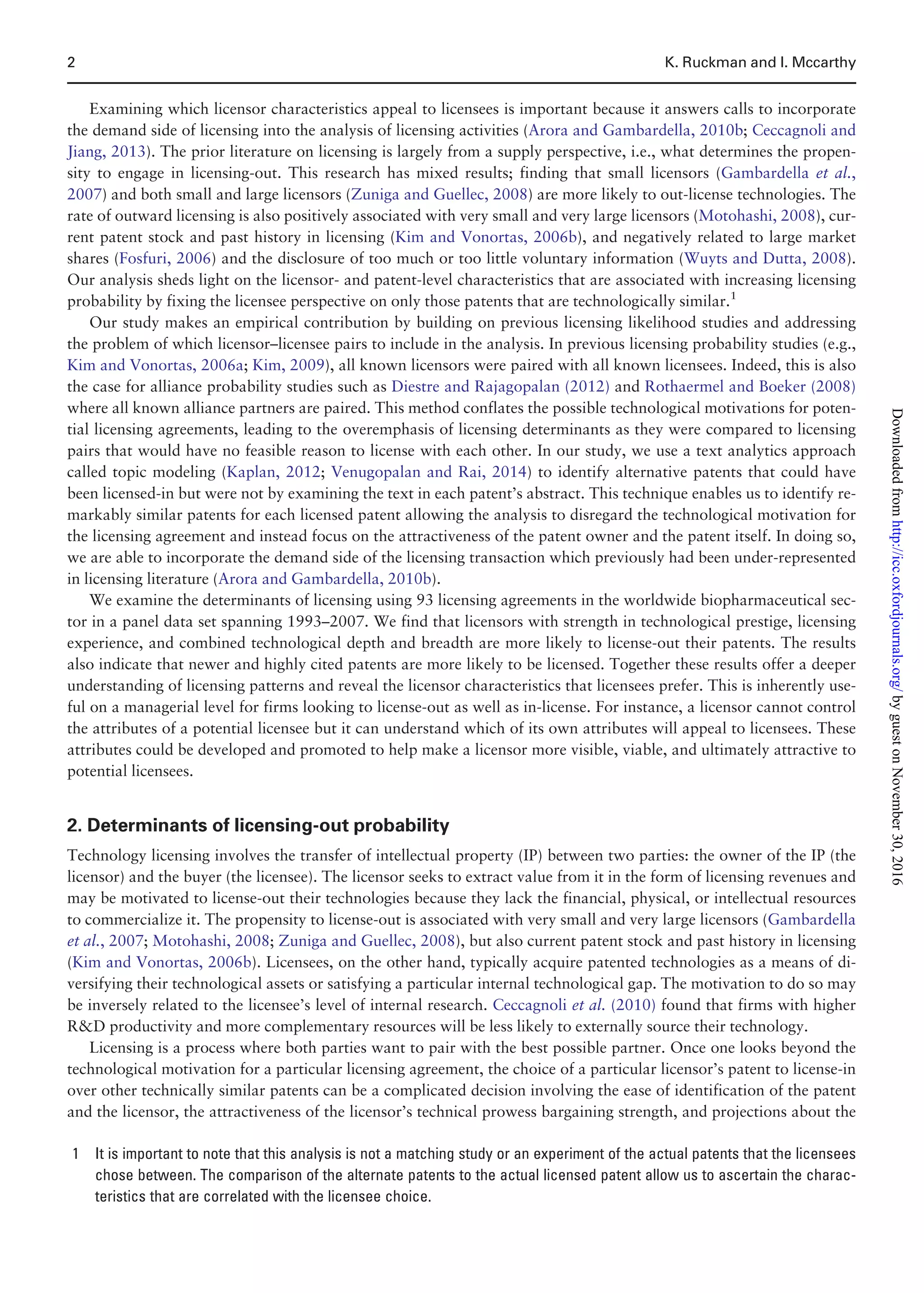 Examining which licensor characteristics appeal to licensees is important because it answers calls to incorporate
the demand side of licensing into the analysis of licensing activities (Arora and Gambardella, 2010b; Ceccagnoli and
Jiang, 2013). The prior literature on licensing is largely from a supply perspective, i.e., what determines the propen-
sity to engage in licensing-out. This research has mixed results; finding that small licensors (Gambardella et al.,
2007) and both small and large licensors (Zuniga and Guellec, 2008) are more likely to out-license technologies. The
rate of outward licensing is also positively associated with very small and very large licensors (Motohashi, 2008), cur-
rent patent stock and past history in licensing (Kim and Vonortas, 2006b), and negatively related to large market
shares (Fosfuri, 2006) and the disclosure of too much or too little voluntary information (Wuyts and Dutta, 2008).
Our analysis sheds light on the licensor- and patent-level characteristics that are associated with increasing licensing
probability by fixing the licensee perspective on only those patents that are technologically similar.1
Our study makes an empirical contribution by building on previous licensing likelihood studies and addressing
the problem of which licensor–licensee pairs to include in the analysis. In previous licensing probability studies (e.g.,
Kim and Vonortas, 2006a; Kim, 2009), all known licensors were paired with all known licensees. Indeed, this is also
the case for alliance probability studies such as Diestre and Rajagopalan (2012) and Rothaermel and Boeker (2008)
where all known alliance partners are paired. This method conflates the possible technological motivations for poten-
tial licensing agreements, leading to the overemphasis of licensing determinants as they were compared to licensing
pairs that would have no feasible reason to license with each other. In our study, we use a text analytics approach
called topic modeling (Kaplan, 2012; Venugopalan and Rai, 2014) to identify alternative patents that could have
been licensed-in but were not by examining the text in each patent’s abstract. This technique enables us to identify re-
markably similar patents for each licensed patent allowing the analysis to disregard the technological motivation for
the licensing agreement and instead focus on the attractiveness of the patent owner and the patent itself. In doing so,
we are able to incorporate the demand side of the licensing transaction which previously had been under-represented
in licensing literature (Arora and Gambardella, 2010b).
We examine the determinants of licensing using 93 licensing agreements in the worldwide biopharmaceutical sec-
tor in a panel data set spanning 1993–2007. We find that licensors with strength in technological prestige, licensing
experience, and combined technological depth and breadth are more likely to license-out their patents. The results
also indicate that newer and highly cited patents are more likely to be licensed. Together these results offer a deeper
understanding of licensing patterns and reveal the licensor characteristics that licensees prefer. This is inherently use-
ful on a managerial level for firms looking to license-out as well as in-license. For instance, a licensor cannot control
the attributes of a potential licensee but it can understand which of its own attributes will appeal to licensees. These
attributes could be developed and promoted to help make a licensor more visible, viable, and ultimately attractive to
potential licensees.
2. Determinants of licensing-out probability
Technology licensing involves the transfer of intellectual property (IP) between two parties: the owner of the IP (the
licensor) and the buyer (the licensee). The licensor seeks to extract value from it in the form of licensing revenues and
may be motivated to license-out their technologies because they lack the financial, physical, or intellectual resources
to commercialize it. The propensity to license-out is associated with very small and very large licensors (Gambardella
et al., 2007; Motohashi, 2008; Zuniga and Guellec, 2008), but also current patent stock and past history in licensing
(Kim and Vonortas, 2006b). Licensees, on the other hand, typically acquire patented technologies as a means of di-
versifying their technological assets or satisfying a particular internal technological gap. The motivation to do so may
be inversely related to the licensee’s level of internal research. Ceccagnoli et al. (2010) found that firms with higher
RD productivity and more complementary resources will be less likely to externally source their technology.
Licensing is a process where both parties want to pair with the best possible partner. Once one looks beyond the
technological motivation for a particular licensing agreement, the choice of a particular licensor’s patent to license-in
over other technically similar patents can be a complicated decision involving the ease of identification of the patent
and the licensor, the attractiveness of the licensor’s technical prowess bargaining strength, and projections about the
1 It is important to note that this analysis is not a matching study or an experiment of the actual patents that the licensees
chose between. The comparison of the alternate patents to the actual licensed patent allow us to ascertain the charac-
teristics that are correlated with the licensee choice.
2 K. Ruckman and I. Mccarthy
byguestonNovember30,2016http://icc.oxfordjournals.org/Downloadedfrom
 