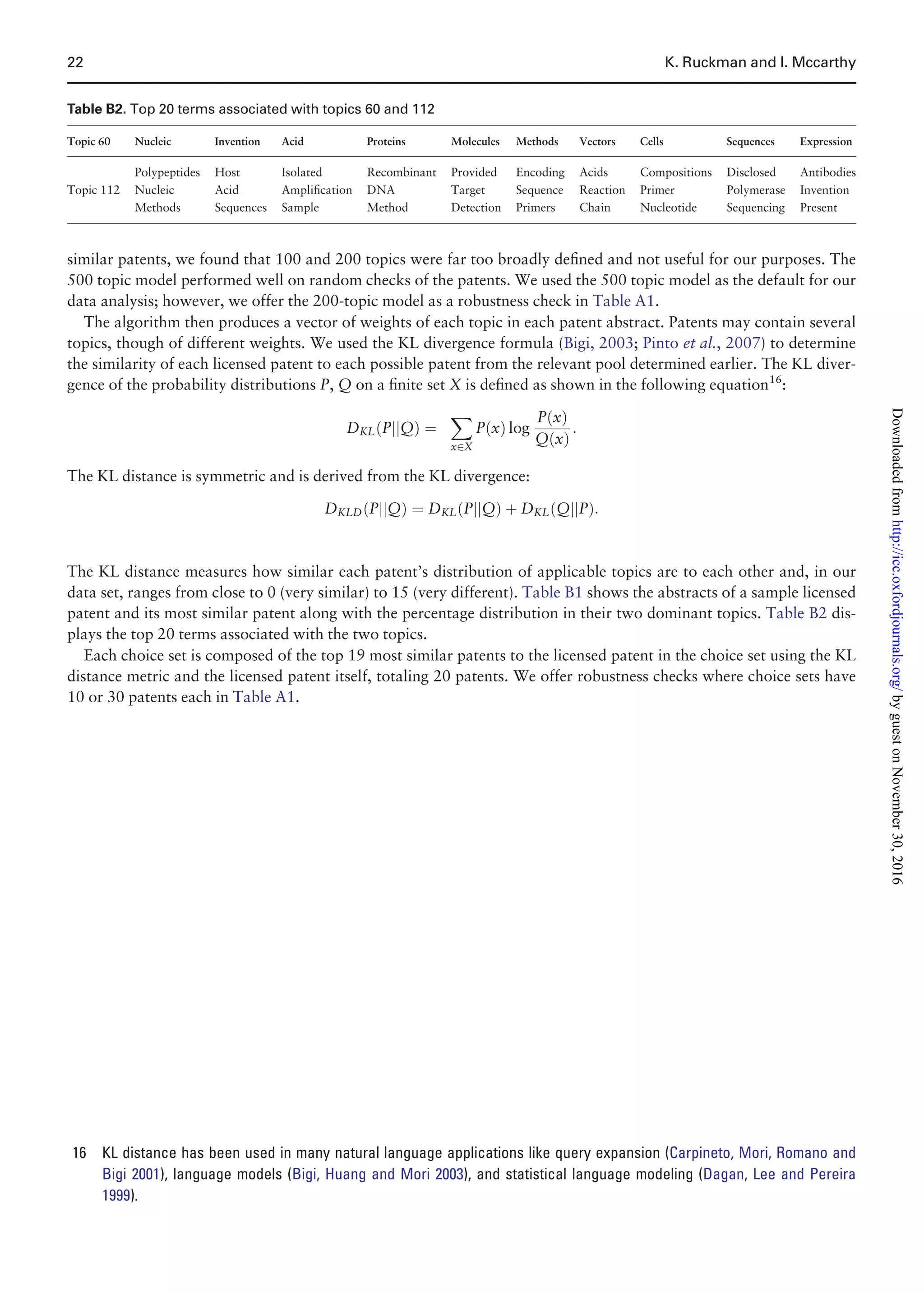 similar patents, we found that 100 and 200 topics were far too broadly deﬁned and not useful for our purposes. The
500 topic model performed well on random checks of the patents. We used the 500 topic model as the default for our
data analysis; however, we offer the 200-topic model as a robustness check in Table A1.
The algorithm then produces a vector of weights of each topic in each patent abstract. Patents may contain several
topics, though of different weights. We used the KL divergence formula (Bigi, 2003; Pinto et al., 2007) to determine
the similarity of each licensed patent to each possible patent from the relevant pool determined earlier. The KL diver-
gence of the probability distributions P, Q on a ﬁnite set X is deﬁned as shown in the following equation16
:
DKL PjjQð Þ ¼
X
x2X
P xð Þ log
P xð Þ
Q xð Þ
:
The KL distance is symmetric and is derived from the KL divergence:
DKLD PjjQð Þ ¼ DKL PjjQð Þ þ DKL QjjPð Þ:
The KL distance measures how similar each patent’s distribution of applicable topics are to each other and, in our
data set, ranges from close to 0 (very similar) to 15 (very different). Table B1 shows the abstracts of a sample licensed
patent and its most similar patent along with the percentage distribution in their two dominant topics. Table B2 dis-
plays the top 20 terms associated with the two topics.
Each choice set is composed of the top 19 most similar patents to the licensed patent in the choice set using the KL
distance metric and the licensed patent itself, totaling 20 patents. We offer robustness checks where choice sets have
10 or 30 patents each in Table A1.
Table B2. Top 20 terms associated with topics 60 and 112
Topic 60 Nucleic Invention Acid Proteins Molecules Methods Vectors Cells Sequences Expression
Polypeptides Host Isolated Recombinant Provided Encoding Acids Compositions Disclosed Antibodies
Topic 112 Nucleic Acid Ampliﬁcation DNA Target Sequence Reaction Primer Polymerase Invention
Methods Sequences Sample Method Detection Primers Chain Nucleotide Sequencing Present
16 KL distance has been used in many natural language applications like query expansion (Carpineto, Mori, Romano and
Bigi 2001), language models (Bigi, Huang and Mori 2003), and statistical language modeling (Dagan, Lee and Pereira
1999).
22 K. Ruckman and I. Mccarthy
byguestonNovember30,2016http://icc.oxfordjournals.org/Downloadedfrom
 