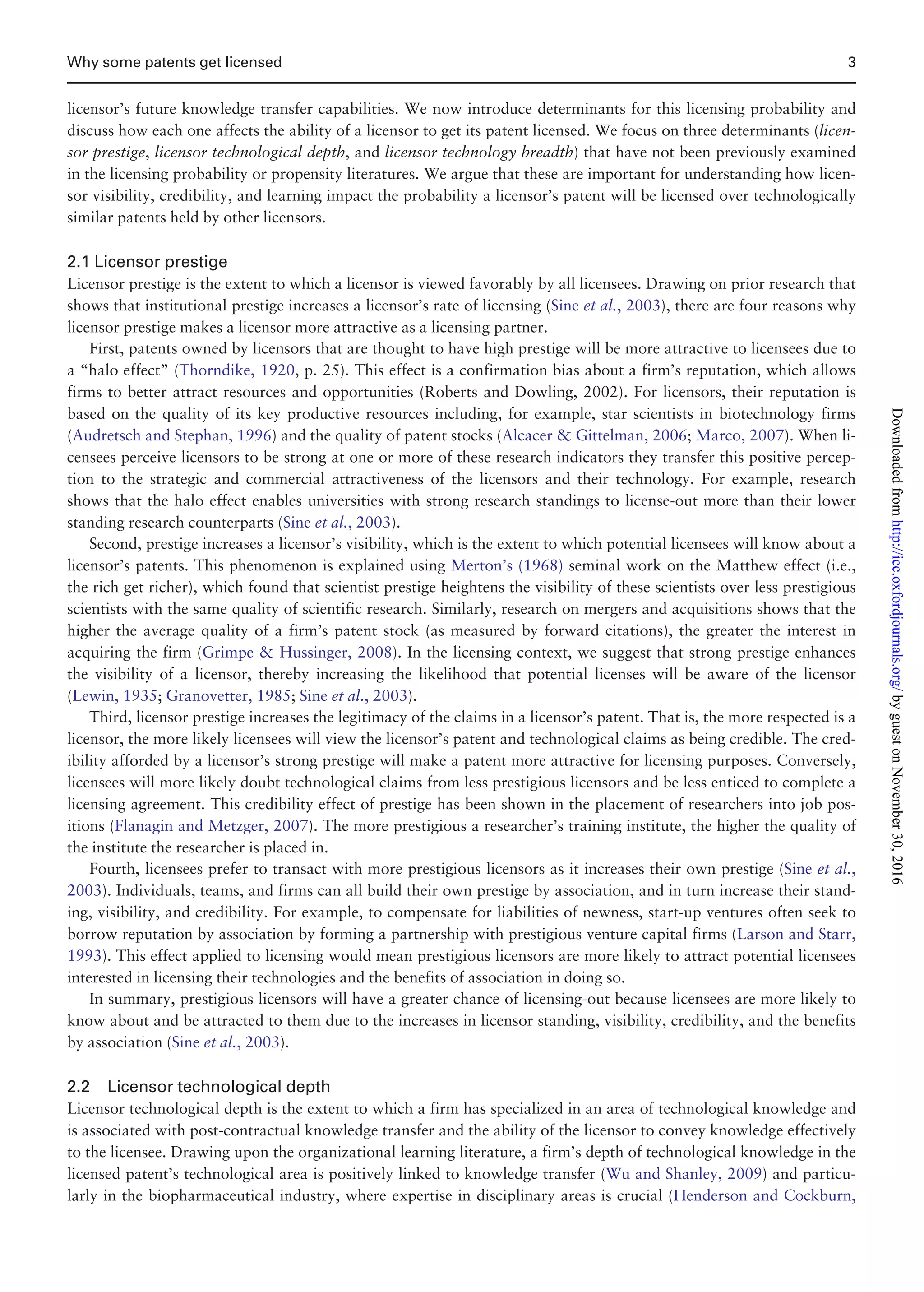 licensor’s future knowledge transfer capabilities. We now introduce determinants for this licensing probability and
discuss how each one affects the ability of a licensor to get its patent licensed. We focus on three determinants (licen-
sor prestige, licensor technological depth, and licensor technology breadth) that have not been previously examined
in the licensing probability or propensity literatures. We argue that these are important for understanding how licen-
sor visibility, credibility, and learning impact the probability a licensor’s patent will be licensed over technologically
similar patents held by other licensors.
2.1 Licensor prestige
Licensor prestige is the extent to which a licensor is viewed favorably by all licensees. Drawing on prior research that
shows that institutional prestige increases a licensor’s rate of licensing (Sine et al., 2003), there are four reasons why
licensor prestige makes a licensor more attractive as a licensing partner.
First, patents owned by licensors that are thought to have high prestige will be more attractive to licensees due to
a “halo effect” (Thorndike, 1920, p. 25). This effect is a confirmation bias about a firm’s reputation, which allows
firms to better attract resources and opportunities (Roberts and Dowling, 2002). For licensors, their reputation is
based on the quality of its key productive resources including, for example, star scientists in biotechnology firms
(Audretsch and Stephan, 1996) and the quality of patent stocks (Alcacer  Gittelman, 2006; Marco, 2007). When li-
censees perceive licensors to be strong at one or more of these research indicators they transfer this positive percep-
tion to the strategic and commercial attractiveness of the licensors and their technology. For example, research
shows that the halo effect enables universities with strong research standings to license-out more than their lower
standing research counterparts (Sine et al., 2003).
Second, prestige increases a licensor’s visibility, which is the extent to which potential licensees will know about a
licensor’s patents. This phenomenon is explained using Merton’s (1968) seminal work on the Matthew effect (i.e.,
the rich get richer), which found that scientist prestige heightens the visibility of these scientists over less prestigious
scientists with the same quality of scientific research. Similarly, research on mergers and acquisitions shows that the
higher the average quality of a firm’s patent stock (as measured by forward citations), the greater the interest in
acquiring the firm (Grimpe  Hussinger, 2008). In the licensing context, we suggest that strong prestige enhances
the visibility of a licensor, thereby increasing the likelihood that potential licenses will be aware of the licensor
(Lewin, 1935; Granovetter, 1985; Sine et al., 2003).
Third, licensor prestige increases the legitimacy of the claims in a licensor’s patent. That is, the more respected is a
licensor, the more likely licensees will view the licensor’s patent and technological claims as being credible. The cred-
ibility afforded by a licensor’s strong prestige will make a patent more attractive for licensing purposes. Conversely,
licensees will more likely doubt technological claims from less prestigious licensors and be less enticed to complete a
licensing agreement. This credibility effect of prestige has been shown in the placement of researchers into job pos-
itions (Flanagin and Metzger, 2007). The more prestigious a researcher’s training institute, the higher the quality of
the institute the researcher is placed in.
Fourth, licensees prefer to transact with more prestigious licensors as it increases their own prestige (Sine et al.,
2003). Individuals, teams, and firms can all build their own prestige by association, and in turn increase their stand-
ing, visibility, and credibility. For example, to compensate for liabilities of newness, start-up ventures often seek to
borrow reputation by association by forming a partnership with prestigious venture capital firms (Larson and Starr,
1993). This effect applied to licensing would mean prestigious licensors are more likely to attract potential licensees
interested in licensing their technologies and the benefits of association in doing so.
In summary, prestigious licensors will have a greater chance of licensing-out because licensees are more likely to
know about and be attracted to them due to the increases in licensor standing, visibility, credibility, and the benefits
by association (Sine et al., 2003).
2.2 Licensor technological depth
Licensor technological depth is the extent to which a firm has specialized in an area of technological knowledge and
is associated with post-contractual knowledge transfer and the ability of the licensor to convey knowledge effectively
to the licensee. Drawing upon the organizational learning literature, a firm’s depth of technological knowledge in the
licensed patent’s technological area is positively linked to knowledge transfer (Wu and Shanley, 2009) and particu-
larly in the biopharmaceutical industry, where expertise in disciplinary areas is crucial (Henderson and Cockburn,
Why some patents get licensed 3
byguestonNovember30,2016http://icc.oxfordjournals.org/Downloadedfrom
 