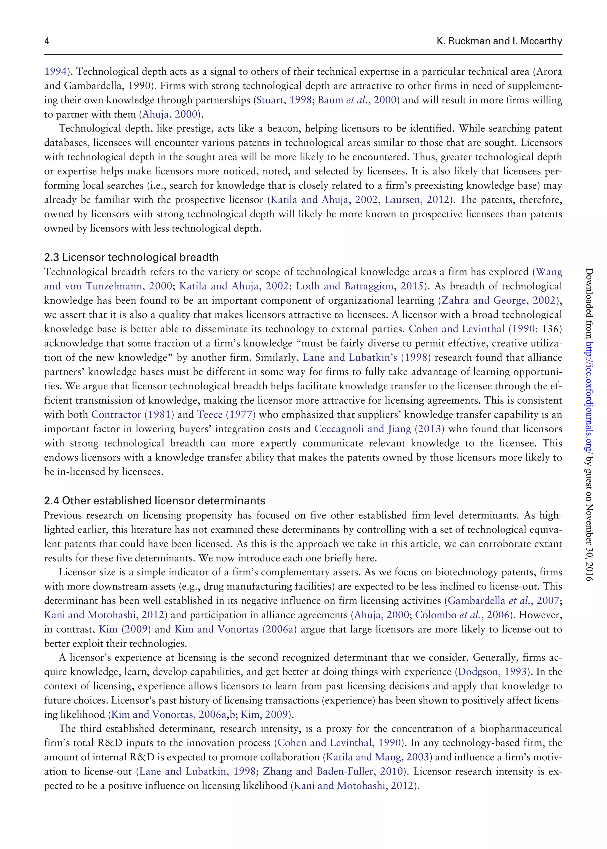 1994). Technological depth acts as a signal to others of their technical expertise in a particular technical area (Arora
and Gambardella, 1990). Firms with strong technological depth are attractive to other firms in need of supplement-
ing their own knowledge through partnerships (Stuart, 1998; Baum et al., 2000) and will result in more firms willing
to partner with them (Ahuja, 2000).
Technological depth, like prestige, acts like a beacon, helping licensors to be identified. While searching patent
databases, licensees will encounter various patents in technological areas similar to those that are sought. Licensors
with technological depth in the sought area will be more likely to be encountered. Thus, greater technological depth
or expertise helps make licensors more noticed, noted, and selected by licensees. It is also likely that licensees per-
forming local searches (i.e., search for knowledge that is closely related to a firm’s preexisting knowledge base) may
already be familiar with the prospective licensor (Katila and Ahuja, 2002, Laursen, 2012). The patents, therefore,
owned by licensors with strong technological depth will likely be more known to prospective licensees than patents
owned by licensors with less technological depth.
2.3 Licensor technological breadth
Technological breadth refers to the variety or scope of technological knowledge areas a firm has explored (Wang
and von Tunzelmann, 2000; Katila and Ahuja, 2002; Lodh and Battaggion, 2015). As breadth of technological
knowledge has been found to be an important component of organizational learning (Zahra and George, 2002),
we assert that it is also a quality that makes licensors attractive to licensees. A licensor with a broad technological
knowledge base is better able to disseminate its technology to external parties. Cohen and Levinthal (1990: 136)
acknowledge that some fraction of a firm’s knowledge “must be fairly diverse to permit effective, creative utiliza-
tion of the new knowledge” by another firm. Similarly, Lane and Lubatkin’s (1998) research found that alliance
partners’ knowledge bases must be different in some way for firms to fully take advantage of learning opportuni-
ties. We argue that licensor technological breadth helps facilitate knowledge transfer to the licensee through the ef-
ficient transmission of knowledge, making the licensor more attractive for licensing agreements. This is consistent
with both Contractor (1981) and Teece (1977) who emphasized that suppliers’ knowledge transfer capability is an
important factor in lowering buyers’ integration costs and Ceccagnoli and Jiang (2013) who found that licensors
with strong technological breadth can more expertly communicate relevant knowledge to the licensee. This
endows licensors with a knowledge transfer ability that makes the patents owned by those licensors more likely to
be in-licensed by licensees.
2.4 Other established licensor determinants
Previous research on licensing propensity has focused on five other established firm-level determinants. As high-
lighted earlier, this literature has not examined these determinants by controlling with a set of technological equiva-
lent patents that could have been licensed. As this is the approach we take in this article, we can corroborate extant
results for these five determinants. We now introduce each one briefly here.
Licensor size is a simple indicator of a firm’s complementary assets. As we focus on biotechnology patents, firms
with more downstream assets (e.g., drug manufacturing facilities) are expected to be less inclined to license-out. This
determinant has been well established in its negative influence on firm licensing activities (Gambardella et al., 2007;
Kani and Motohashi, 2012) and participation in alliance agreements (Ahuja, 2000; Colombo et al., 2006). However,
in contrast, Kim (2009) and Kim and Vonortas (2006a) argue that large licensors are more likely to license-out to
better exploit their technologies.
A licensor’s experience at licensing is the second recognized determinant that we consider. Generally, firms ac-
quire knowledge, learn, develop capabilities, and get better at doing things with experience (Dodgson, 1993). In the
context of licensing, experience allows licensors to learn from past licensing decisions and apply that knowledge to
future choices. Licensor’s past history of licensing transactions (experience) has been shown to positively affect licens-
ing likelihood (Kim and Vonortas, 2006a,b; Kim, 2009).
The third established determinant, research intensity, is a proxy for the concentration of a biopharmaceutical
firm’s total RD inputs to the innovation process (Cohen and Levinthal, 1990). In any technology-based firm, the
amount of internal RD is expected to promote collaboration (Katila and Mang, 2003) and influence a firm’s motiv-
ation to license-out (Lane and Lubatkin, 1998; Zhang and Baden-Fuller, 2010). Licensor research intensity is ex-
pected to be a positive influence on licensing likelihood (Kani and Motohashi, 2012).
4 K. Ruckman and I. Mccarthy
byguestonNovember30,2016http://icc.oxfordjournals.org/Downloadedfrom
 