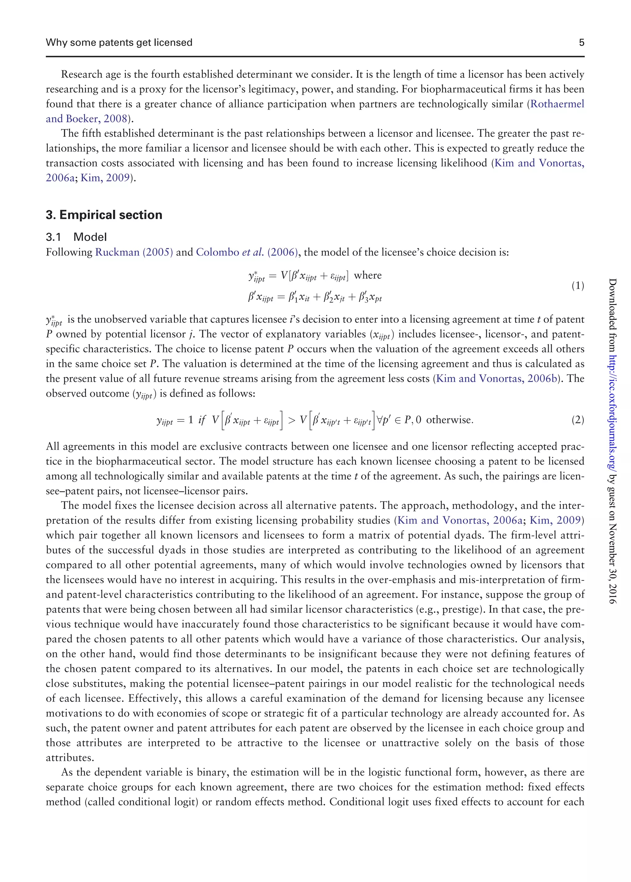Research age is the fourth established determinant we consider. It is the length of time a licensor has been actively
researching and is a proxy for the licensor’s legitimacy, power, and standing. For biopharmaceutical firms it has been
found that there is a greater chance of alliance participation when partners are technologically similar (Rothaermel
and Boeker, 2008).
The fifth established determinant is the past relationships between a licensor and licensee. The greater the past re-
lationships, the more familiar a licensor and licensee should be with each other. This is expected to greatly reduce the
transaction costs associated with licensing and has been found to increase licensing likelihood (Kim and Vonortas,
2006a; Kim, 2009).
3. Empirical section
3.1 Model
Following Ruckman (2005) and Colombo et al. (2006), the model of the licensee’s choice decision is:
yÃ
ijpt ¼ V½b0
xijpt þ eijptŠ where
b0
xijpt ¼ b0
1xit þ b0
2xjt þ b0
3xpt
(1)
yÃ
ijpt is the unobserved variable that captures licensee i’s decision to enter into a licensing agreement at time t of patent
P owned by potential licensor j. The vector of explanatory variables (xijptÞ includes licensee-, licensor-, and patent-
specific characteristics. The choice to license patent P occurs when the valuation of the agreement exceeds all others
in the same choice set P. The valuation is determined at the time of the licensing agreement and thus is calculated as
the present value of all future revenue streams arising from the agreement less costs (Kim and Vonortas, 2006b). The
observed outcome (yijptÞ is defined as follows:
yijpt ¼ 1 if V b
0
xijpt þ eijpt
h i
 V b
0
xijp0t þ eijp0t
h i
8p0
2 P; 0 otherwise: (2)
All agreements in this model are exclusive contracts between one licensee and one licensor reflecting accepted prac-
tice in the biopharmaceutical sector. The model structure has each known licensee choosing a patent to be licensed
among all technologically similar and available patents at the time t of the agreement. As such, the pairings are licen-
see–patent pairs, not licensee–licensor pairs.
The model fixes the licensee decision across all alternative patents. The approach, methodology, and the inter-
pretation of the results differ from existing licensing probability studies (Kim and Vonortas, 2006a; Kim, 2009)
which pair together all known licensors and licensees to form a matrix of potential dyads. The firm-level attri-
butes of the successful dyads in those studies are interpreted as contributing to the likelihood of an agreement
compared to all other potential agreements, many of which would involve technologies owned by licensors that
the licensees would have no interest in acquiring. This results in the over-emphasis and mis-interpretation of firm-
and patent-level characteristics contributing to the likelihood of an agreement. For instance, suppose the group of
patents that were being chosen between all had similar licensor characteristics (e.g., prestige). In that case, the pre-
vious technique would have inaccurately found those characteristics to be significant because it would have com-
pared the chosen patents to all other patents which would have a variance of those characteristics. Our analysis,
on the other hand, would find those determinants to be insignificant because they were not defining features of
the chosen patent compared to its alternatives. In our model, the patents in each choice set are technologically
close substitutes, making the potential licensee–patent pairings in our model realistic for the technological needs
of each licensee. Effectively, this allows a careful examination of the demand for licensing because any licensee
motivations to do with economies of scope or strategic fit of a particular technology are already accounted for. As
such, the patent owner and patent attributes for each patent are observed by the licensee in each choice group and
those attributes are interpreted to be attractive to the licensee or unattractive solely on the basis of those
attributes.
As the dependent variable is binary, the estimation will be in the logistic functional form, however, as there are
separate choice groups for each known agreement, there are two choices for the estimation method: fixed effects
method (called conditional logit) or random effects method. Conditional logit uses fixed effects to account for each
Why some patents get licensed 5
byguestonNovember30,2016http://icc.oxfordjournals.org/Downloadedfrom
 