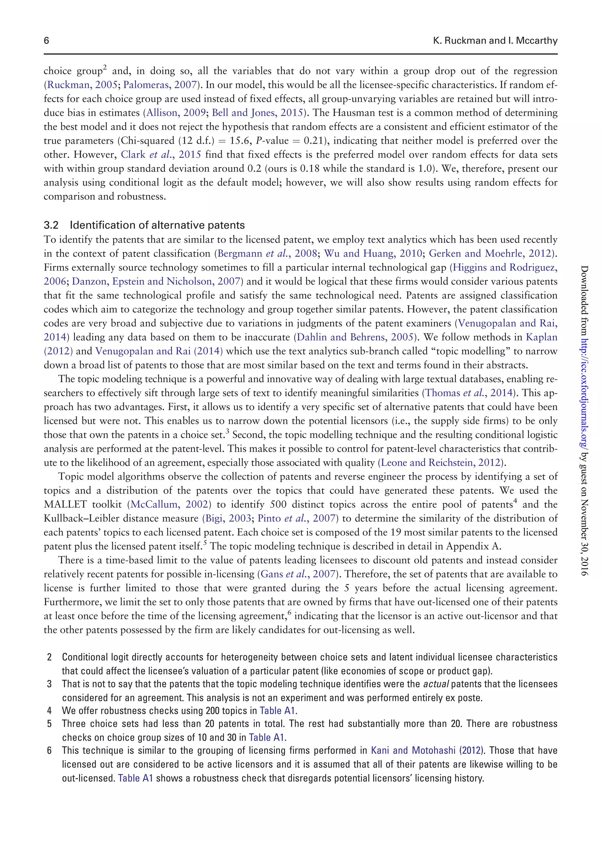 choice group2
and, in doing so, all the variables that do not vary within a group drop out of the regression
(Ruckman, 2005; Palomeras, 2007). In our model, this would be all the licensee-specific characteristics. If random ef-
fects for each choice group are used instead of fixed effects, all group-unvarying variables are retained but will intro-
duce bias in estimates (Allison, 2009; Bell and Jones, 2015). The Hausman test is a common method of determining
the best model and it does not reject the hypothesis that random effects are a consistent and efficient estimator of the
true parameters (Chi-squared (12 d.f.) ¼ 15.6, P-value ¼ 0.21), indicating that neither model is preferred over the
other. However, Clark et al., 2015 find that fixed effects is the preferred model over random effects for data sets
with within group standard deviation around 0.2 (ours is 0.18 while the standard is 1.0). We, therefore, present our
analysis using conditional logit as the default model; however, we will also show results using random effects for
comparison and robustness.
3.2 Identification of alternative patents
To identify the patents that are similar to the licensed patent, we employ text analytics which has been used recently
in the context of patent classification (Bergmann et al., 2008; Wu and Huang, 2010; Gerken and Moehrle, 2012).
Firms externally source technology sometimes to fill a particular internal technological gap (Higgins and Rodriguez,
2006; Danzon, Epstein and Nicholson, 2007) and it would be logical that these firms would consider various patents
that fit the same technological profile and satisfy the same technological need. Patents are assigned classification
codes which aim to categorize the technology and group together similar patents. However, the patent classification
codes are very broad and subjective due to variations in judgments of the patent examiners (Venugopalan and Rai,
2014) leading any data based on them to be inaccurate (Dahlin and Behrens, 2005). We follow methods in Kaplan
(2012) and Venugopalan and Rai (2014) which use the text analytics sub-branch called “topic modelling” to narrow
down a broad list of patents to those that are most similar based on the text and terms found in their abstracts.
The topic modeling technique is a powerful and innovative way of dealing with large textual databases, enabling re-
searchers to effectively sift through large sets of text to identify meaningful similarities (Thomas et al., 2014). This ap-
proach has two advantages. First, it allows us to identify a very specific set of alternative patents that could have been
licensed but were not. This enables us to narrow down the potential licensors (i.e., the supply side firms) to be only
those that own the patents in a choice set.3
Second, the topic modelling technique and the resulting conditional logistic
analysis are performed at the patent-level. This makes it possible to control for patent-level characteristics that contrib-
ute to the likelihood of an agreement, especially those associated with quality (Leone and Reichstein, 2012).
Topic model algorithms observe the collection of patents and reverse engineer the process by identifying a set of
topics and a distribution of the patents over the topics that could have generated these patents. We used the
MALLET toolkit (McCallum, 2002) to identify 500 distinct topics across the entire pool of patents4
and the
Kullback–Leibler distance measure (Bigi, 2003; Pinto et al., 2007) to determine the similarity of the distribution of
each patents’ topics to each licensed patent. Each choice set is composed of the 19 most similar patents to the licensed
patent plus the licensed patent itself.5
The topic modeling technique is described in detail in Appendix A.
There is a time-based limit to the value of patents leading licensees to discount old patents and instead consider
relatively recent patents for possible in-licensing (Gans et al., 2007). Therefore, the set of patents that are available to
license is further limited to those that were granted during the 5 years before the actual licensing agreement.
Furthermore, we limit the set to only those patents that are owned by firms that have out-licensed one of their patents
at least once before the time of the licensing agreement,6
indicating that the licensor is an active out-licensor and that
the other patents possessed by the firm are likely candidates for out-licensing as well.
2 Conditional logit directly accounts for heterogeneity between choice sets and latent individual licensee characteristics
that could affect the licensee’s valuation of a particular patent (like economies of scope or product gap).
3 That is not to say that the patents that the topic modeling technique identifies were the actual patents that the licensees
considered for an agreement. This analysis is not an experiment and was performed entirely ex poste.
4 We offer robustness checks using 200 topics in Table A1.
5 Three choice sets had less than 20 patents in total. The rest had substantially more than 20. There are robustness
checks on choice group sizes of 10 and 30 in Table A1.
6 This technique is similar to the grouping of licensing firms performed in Kani and Motohashi (2012). Those that have
licensed out are considered to be active licensors and it is assumed that all of their patents are likewise willing to be
out-licensed. Table A1 shows a robustness check that disregards potential licensors’ licensing history.
6 K. Ruckman and I. Mccarthy
byguestonNovember30,2016http://icc.oxfordjournals.org/Downloadedfrom
 