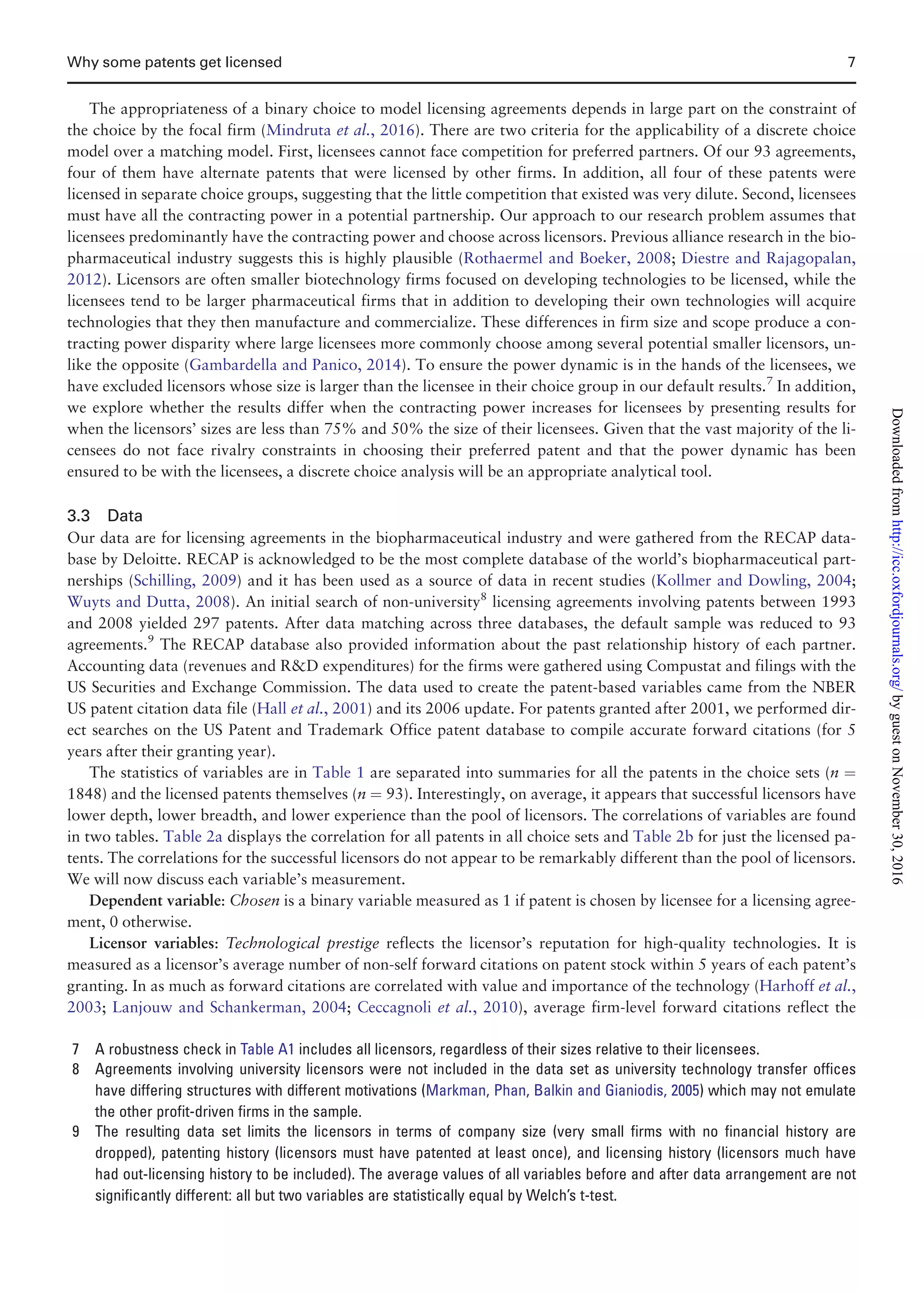 The appropriateness of a binary choice to model licensing agreements depends in large part on the constraint of
the choice by the focal firm (Mindruta et al., 2016). There are two criteria for the applicability of a discrete choice
model over a matching model. First, licensees cannot face competition for preferred partners. Of our 93 agreements,
four of them have alternate patents that were licensed by other firms. In addition, all four of these patents were
licensed in separate choice groups, suggesting that the little competition that existed was very dilute. Second, licensees
must have all the contracting power in a potential partnership. Our approach to our research problem assumes that
licensees predominantly have the contracting power and choose across licensors. Previous alliance research in the bio-
pharmaceutical industry suggests this is highly plausible (Rothaermel and Boeker, 2008; Diestre and Rajagopalan,
2012). Licensors are often smaller biotechnology firms focused on developing technologies to be licensed, while the
licensees tend to be larger pharmaceutical firms that in addition to developing their own technologies will acquire
technologies that they then manufacture and commercialize. These differences in firm size and scope produce a con-
tracting power disparity where large licensees more commonly choose among several potential smaller licensors, un-
like the opposite (Gambardella and Panico, 2014). To ensure the power dynamic is in the hands of the licensees, we
have excluded licensors whose size is larger than the licensee in their choice group in our default results.7
In addition,
we explore whether the results differ when the contracting power increases for licensees by presenting results for
when the licensors’ sizes are less than 75% and 50% the size of their licensees. Given that the vast majority of the li-
censees do not face rivalry constraints in choosing their preferred patent and that the power dynamic has been
ensured to be with the licensees, a discrete choice analysis will be an appropriate analytical tool.
3.3 Data
Our data are for licensing agreements in the biopharmaceutical industry and were gathered from the RECAP data-
base by Deloitte. RECAP is acknowledged to be the most complete database of the world’s biopharmaceutical part-
nerships (Schilling, 2009) and it has been used as a source of data in recent studies (Kollmer and Dowling, 2004;
Wuyts and Dutta, 2008). An initial search of non-university8
licensing agreements involving patents between 1993
and 2008 yielded 297 patents. After data matching across three databases, the default sample was reduced to 93
agreements.9
The RECAP database also provided information about the past relationship history of each partner.
Accounting data (revenues and RD expenditures) for the firms were gathered using Compustat and filings with the
US Securities and Exchange Commission. The data used to create the patent-based variables came from the NBER
US patent citation data file (Hall et al., 2001) and its 2006 update. For patents granted after 2001, we performed dir-
ect searches on the US Patent and Trademark Office patent database to compile accurate forward citations (for 5
years after their granting year).
The statistics of variables are in Table 1 are separated into summaries for all the patents in the choice sets (n ¼
1848) and the licensed patents themselves (n ¼ 93). Interestingly, on average, it appears that successful licensors have
lower depth, lower breadth, and lower experience than the pool of licensors. The correlations of variables are found
in two tables. Table 2a displays the correlation for all patents in all choice sets and Table 2b for just the licensed pa-
tents. The correlations for the successful licensors do not appear to be remarkably different than the pool of licensors.
We will now discuss each variable’s measurement.
Dependent variable: Chosen is a binary variable measured as 1 if patent is chosen by licensee for a licensing agree-
ment, 0 otherwise.
Licensor variables: Technological prestige reflects the licensor’s reputation for high-quality technologies. It is
measured as a licensor’s average number of non-self forward citations on patent stock within 5 years of each patent’s
granting. In as much as forward citations are correlated with value and importance of the technology (Harhoff et al.,
2003; Lanjouw and Schankerman, 2004; Ceccagnoli et al., 2010), average firm-level forward citations reflect the
7 A robustness check in Table A1 includes all licensors, regardless of their sizes relative to their licensees.
8 Agreements involving university licensors were not included in the data set as university technology transfer offices
have differing structures with different motivations (Markman, Phan, Balkin and Gianiodis, 2005) which may not emulate
the other profit-driven firms in the sample.
9 The resulting data set limits the licensors in terms of company size (very small firms with no financial history are
dropped), patenting history (licensors must have patented at least once), and licensing history (licensors much have
had out-licensing history to be included). The average values of all variables before and after data arrangement are not
significantly different: all but two variables are statistically equal by Welch’s t-test.
Why some patents get licensed 7
byguestonNovember30,2016http://icc.oxfordjournals.org/Downloadedfrom
 