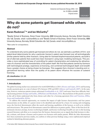 Why do some patents get licensed while others
do not?
Karen Ruckman1,
* and Ian McCarthy2
1
Beedie School of Business, Simon Fraser University, 8888 University Avenue, Burnaby, British Columbia
v5a 1s6, Canada. email: ruckman@sfu.ca and 2
Beedie School of Business, Simon Fraser University, 8888
University Avenue, Burnaby, British Columbia v5a 1s6, Canada. email: imccarthy@sfu.ca
*Main author for correspondence.
Abstract
To understand why some patents get licensed and others do not, we estimate a portfolio of ﬁrm- and
patent-level determinants for why a particular licensor’s patent was licensed over all technologically
similar patents held by other licensors. Using data for licensed biopharmaceutical patents, we build a
set of alternate patents that could have been licensed-in using topic modeling techniques. This pro-
vides a more sophisticated way of controlling for patent characteristics and analyzing the attractive-
ness of a licensor and the characteristics of the patent itself. We ﬁnd that patents owned by licensors
with technological prestige, experience at licensing, and combined technological depth and breadth
have a greater chance at being chosen by licensees. This suggests that a licensor’s standing and or-
ganizational learning rather than the quality of its patent alone inﬂuence the success of outward
licensing.
JEL classiﬁcation: L24, L65
1. Introduction
The global licensing market was estimated to be worth $200 billion in 2011 (Alvarez and Lopez, 2015) and licensing
royalty payments grew at a rate of almost 10% between 1990 and 2003 (Athreye and Cantwell, 2007). At the same
time, however, numerous patents remain unlicensed (Gambardella et al., 2007) and many firms have difficulty find-
ing licensing partners (Zuniga and Guellec, 2008; Kani and Motohashi, 2012). Reconciliation of this puzzle is central
to the call to better understand why firms choose each other for a licensing agreement (Kim and Vonortas, 2006a;
Arora and Gambardella, 2010a).
To address this research opportunity, we examine the impact of eight licensor characteristics and four patent
characteristics on the ability of a patent owner to be identified and selected by a buyer. In varying and overlapping
ways, the firm-level determinants reflect the search and learning capabilities of the licensor, as well as its visibility
and attractiveness. The patent-level determinants control for differences in patent quality. Three of the firm-level de-
terminants (licensor prestige, licensor technological depth, and licensor technology breadth) are new to the licensing
research literature and allow us to examine how the licensor characteristics act as signals that help licensees to iden-
tify, evaluate, and choose a licensor and its patent over licensors with similar patents. While the other determinants
have been examined in previous studies, we confirm or refute previous findings using a more sophisticated empirical
method of identifying alternate patents.
VC The Author 2016. Published by Oxford University Press on behalf of Associazione ICC. All rights reserved.
Industrial and Corporate Change, 2016, 1–22
doi: 10.1093/icc/dtw046
Original article
Industrial and Corporate Change Advance Access published November 29, 2016
byguestonNovember30,2016http://icc.oxfordjournals.org/Downloadedfrom
 