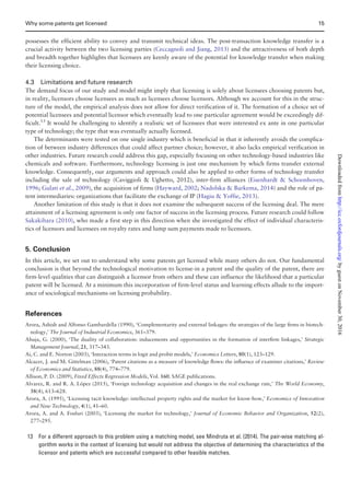 possesses the efficient ability to convey and transmit technical ideas. The post-transaction knowledge transfer is a
crucial activity between the two licensing parties (Ceccagnoli and Jiang, 2013) and the attractiveness of both depth
and breadth together highlights that licensees are keenly aware of the potential for knowledge transfer when making
their licensing choice.
4.3 Limitations and future research
The demand focus of our study and model might imply that licensing is solely about licensees choosing patents but,
in reality, licensors choose licensees as much as licensees choose licensors. Although we account for this in the struc-
ture of the model, the empirical analysis does not allow for direct verification of it. The formation of a choice set of
potential licensees and potential licensor which eventually lead to one particular agreement would be exceedingly dif-
ficult.13
It would be challenging to identify a realistic set of licensees that were interested ex ante in one particular
type of technology; the type that was eventually actually licensed.
The determinants were tested on one single industry which is beneficial in that it inherently avoids the complica-
tion of between industry differences that could affect partner choice; however, it also lacks empirical verification in
other industries. Future research could address this gap, especially focusing on other technology-based industries like
chemicals and software. Furthermore, technology licensing is just one mechanism by which firms transfer external
knowledge. Consequently, our arguments and approach could also be applied to other forms of technology transfer
including the sale of technology (Caviggioli  Ughetto, 2012), inter-firm alliances (Eisenhardt  Schoonhoven,
1996; Gulati et al., 2009), the acquisition of firms (Hayward, 2002; Nadolska  Barkema, 2014) and the role of pa-
tent intermediaries: organizations that facilitate the exchange of IP (Hagiu  Yoffie, 2013).
Another limitation of this study is that it does not examine the subsequent success of the licensing deal. The mere
attainment of a licensing agreement is only one factor of success in the licensing process. Future research could follow
Sakakibara (2010), who made a first step in this direction when she investigated the effect of individual characteris-
tics of licensors and licensees on royalty rates and lump sum payments made to licensors.
5. Conclusion
In this article, we set out to understand why some patents get licensed while many others do not. Our fundamental
conclusion is that beyond the technological motivation to license-in a patent and the quality of the patent, there are
firm-level qualities that can distinguish a licensor from others and these can influence the likelihood that a particular
patent will be licensed. At a minimum this incorporation of firm-level status and learning effects allude to the import-
ance of sociological mechanisms on licensing probability.
References
Arora, Ashish and Alfonso Gambardella (1990), ‘Complementarity and external linkages: the strategies of the large ﬁrms in biotech-
nology,’ The Journal of Industrial Economics, 361–379.
Ahuja, G. (2000), ‘The duality of collaboration: inducements and opportunities in the formation of interﬁrm linkages,’ Strategic
Management Journal, 21, 317–343.
Ai, C. and E. Norton (2003), ‘Interaction terms in logit and probit models,’ Economics Letters, 80(1), 123–129.
Alcacer, J. and M. Gittelman (2006), ‘Patent citations as a measure of knowledge ﬂows: the inﬂuence of examiner citations,’ Review
of Economics and Statistics, 88(4), 774–779.
Allison, P. D. (2009), Fixed Effects Regression Models, Vol. 160. SAGE publications.
Alvarez, R. and R. A. Lopez (2015), ‘Foreign technology acquisition and changes in the real exchange rate,’ The World Economy,
38(4), 613–628.
Arora, A. (1995), ‘Licensing tacit knowledge: intellectual property rights and the market for know-how,’ Economics of Innovation
and New Technology, 4(1), 41–60.
Arora, A. and A. Fosfuri (2003), ‘Licensing the market for technology,’ Journal of Economic Behavior and Organization, 52(2),
277–295.
13 For a different approach to this problem using a matching model, see Mindruta et al. (2014). The pair-wise matching al-
gorithm works in the context of licensing but would not address the objective of determining the characteristics of the
licensor and patents which are successful compared to other feasible matches.
Why some patents get licensed 15
byguestonNovember30,2016http://icc.oxfordjournals.org/Downloadedfrom
 