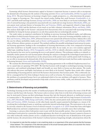 Examining which licensor characteristics appeal to licensees is important because it answers calls to incorporate
the demand side of licensing into the analysis of licensing activities (Arora and Gambardella, 2010b; Ceccagnoli and
Jiang, 2013). The prior literature on licensing is largely from a supply perspective, i.e., what determines the propen-
sity to engage in licensing-out. This research has mixed results; finding that small licensors (Gambardella et al.,
2007) and both small and large licensors (Zuniga and Guellec, 2008) are more likely to out-license technologies. The
rate of outward licensing is also positively associated with very small and very large licensors (Motohashi, 2008), cur-
rent patent stock and past history in licensing (Kim and Vonortas, 2006b), and negatively related to large market
shares (Fosfuri, 2006) and the disclosure of too much or too little voluntary information (Wuyts and Dutta, 2008).
Our analysis sheds light on the licensor- and patent-level characteristics that are associated with increasing licensing
probability by fixing the licensee perspective on only those patents that are technologically similar.1
Our study makes an empirical contribution by building on previous licensing likelihood studies and addressing
the problem of which licensor–licensee pairs to include in the analysis. In previous licensing probability studies (e.g.,
Kim and Vonortas, 2006a; Kim, 2009), all known licensors were paired with all known licensees. Indeed, this is also
the case for alliance probability studies such as Diestre and Rajagopalan (2012) and Rothaermel and Boeker (2008)
where all known alliance partners are paired. This method conflates the possible technological motivations for poten-
tial licensing agreements, leading to the overemphasis of licensing determinants as they were compared to licensing
pairs that would have no feasible reason to license with each other. In our study, we use a text analytics approach
called topic modeling (Kaplan, 2012; Venugopalan and Rai, 2014) to identify alternative patents that could have
been licensed-in but were not by examining the text in each patent’s abstract. This technique enables us to identify re-
markably similar patents for each licensed patent allowing the analysis to disregard the technological motivation for
the licensing agreement and instead focus on the attractiveness of the patent owner and the patent itself. In doing so,
we are able to incorporate the demand side of the licensing transaction which previously had been under-represented
in licensing literature (Arora and Gambardella, 2010b).
We examine the determinants of licensing using 93 licensing agreements in the worldwide biopharmaceutical sec-
tor in a panel data set spanning 1993–2007. We find that licensors with strength in technological prestige, licensing
experience, and combined technological depth and breadth are more likely to license-out their patents. The results
also indicate that newer and highly cited patents are more likely to be licensed. Together these results offer a deeper
understanding of licensing patterns and reveal the licensor characteristics that licensees prefer. This is inherently use-
ful on a managerial level for firms looking to license-out as well as in-license. For instance, a licensor cannot control
the attributes of a potential licensee but it can understand which of its own attributes will appeal to licensees. These
attributes could be developed and promoted to help make a licensor more visible, viable, and ultimately attractive to
potential licensees.
2. Determinants of licensing-out probability
Technology licensing involves the transfer of intellectual property (IP) between two parties: the owner of the IP (the
licensor) and the buyer (the licensee). The licensor seeks to extract value from it in the form of licensing revenues and
may be motivated to license-out their technologies because they lack the financial, physical, or intellectual resources
to commercialize it. The propensity to license-out is associated with very small and very large licensors (Gambardella
et al., 2007; Motohashi, 2008; Zuniga and Guellec, 2008), but also current patent stock and past history in licensing
(Kim and Vonortas, 2006b). Licensees, on the other hand, typically acquire patented technologies as a means of di-
versifying their technological assets or satisfying a particular internal technological gap. The motivation to do so may
be inversely related to the licensee’s level of internal research. Ceccagnoli et al. (2010) found that firms with higher
RD productivity and more complementary resources will be less likely to externally source their technology.
Licensing is a process where both parties want to pair with the best possible partner. Once one looks beyond the
technological motivation for a particular licensing agreement, the choice of a particular licensor’s patent to license-in
over other technically similar patents can be a complicated decision involving the ease of identification of the patent
and the licensor, the attractiveness of the licensor’s technical prowess bargaining strength, and projections about the
1 It is important to note that this analysis is not a matching study or an experiment of the actual patents that the licensees
chose between. The comparison of the alternate patents to the actual licensed patent allow us to ascertain the charac-
teristics that are correlated with the licensee choice.
2 K. Ruckman and I. Mccarthy
byguestonNovember30,2016http://icc.oxfordjournals.org/Downloadedfrom
 