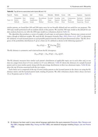 similar patents, we found that 100 and 200 topics were far too broadly deﬁned and not useful for our purposes. The
500 topic model performed well on random checks of the patents. We used the 500 topic model as the default for our
data analysis; however, we offer the 200-topic model as a robustness check in Table A1.
The algorithm then produces a vector of weights of each topic in each patent abstract. Patents may contain several
topics, though of different weights. We used the KL divergence formula (Bigi, 2003; Pinto et al., 2007) to determine
the similarity of each licensed patent to each possible patent from the relevant pool determined earlier. The KL diver-
gence of the probability distributions P, Q on a ﬁnite set X is deﬁned as shown in the following equation16
:
DKL PjjQð Þ ¼
X
x2X
P xð Þ log
P xð Þ
Q xð Þ
:
The KL distance is symmetric and is derived from the KL divergence:
DKLD PjjQð Þ ¼ DKL PjjQð Þ þ DKL QjjPð Þ:
The KL distance measures how similar each patent’s distribution of applicable topics are to each other and, in our
data set, ranges from close to 0 (very similar) to 15 (very different). Table B1 shows the abstracts of a sample licensed
patent and its most similar patent along with the percentage distribution in their two dominant topics. Table B2 dis-
plays the top 20 terms associated with the two topics.
Each choice set is composed of the top 19 most similar patents to the licensed patent in the choice set using the KL
distance metric and the licensed patent itself, totaling 20 patents. We offer robustness checks where choice sets have
10 or 30 patents each in Table A1.
Table B2. Top 20 terms associated with topics 60 and 112
Topic 60 Nucleic Invention Acid Proteins Molecules Methods Vectors Cells Sequences Expression
Polypeptides Host Isolated Recombinant Provided Encoding Acids Compositions Disclosed Antibodies
Topic 112 Nucleic Acid Ampliﬁcation DNA Target Sequence Reaction Primer Polymerase Invention
Methods Sequences Sample Method Detection Primers Chain Nucleotide Sequencing Present
16 KL distance has been used in many natural language applications like query expansion (Carpineto, Mori, Romano and
Bigi 2001), language models (Bigi, Huang and Mori 2003), and statistical language modeling (Dagan, Lee and Pereira
1999).
22 K. Ruckman and I. Mccarthy
byguestonNovember30,2016http://icc.oxfordjournals.org/Downloadedfrom
 