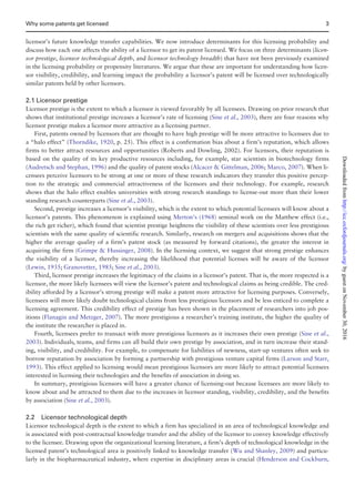 licensor’s future knowledge transfer capabilities. We now introduce determinants for this licensing probability and
discuss how each one affects the ability of a licensor to get its patent licensed. We focus on three determinants (licen-
sor prestige, licensor technological depth, and licensor technology breadth) that have not been previously examined
in the licensing probability or propensity literatures. We argue that these are important for understanding how licen-
sor visibility, credibility, and learning impact the probability a licensor’s patent will be licensed over technologically
similar patents held by other licensors.
2.1 Licensor prestige
Licensor prestige is the extent to which a licensor is viewed favorably by all licensees. Drawing on prior research that
shows that institutional prestige increases a licensor’s rate of licensing (Sine et al., 2003), there are four reasons why
licensor prestige makes a licensor more attractive as a licensing partner.
First, patents owned by licensors that are thought to have high prestige will be more attractive to licensees due to
a “halo effect” (Thorndike, 1920, p. 25). This effect is a confirmation bias about a firm’s reputation, which allows
firms to better attract resources and opportunities (Roberts and Dowling, 2002). For licensors, their reputation is
based on the quality of its key productive resources including, for example, star scientists in biotechnology firms
(Audretsch and Stephan, 1996) and the quality of patent stocks (Alcacer  Gittelman, 2006; Marco, 2007). When li-
censees perceive licensors to be strong at one or more of these research indicators they transfer this positive percep-
tion to the strategic and commercial attractiveness of the licensors and their technology. For example, research
shows that the halo effect enables universities with strong research standings to license-out more than their lower
standing research counterparts (Sine et al., 2003).
Second, prestige increases a licensor’s visibility, which is the extent to which potential licensees will know about a
licensor’s patents. This phenomenon is explained using Merton’s (1968) seminal work on the Matthew effect (i.e.,
the rich get richer), which found that scientist prestige heightens the visibility of these scientists over less prestigious
scientists with the same quality of scientific research. Similarly, research on mergers and acquisitions shows that the
higher the average quality of a firm’s patent stock (as measured by forward citations), the greater the interest in
acquiring the firm (Grimpe  Hussinger, 2008). In the licensing context, we suggest that strong prestige enhances
the visibility of a licensor, thereby increasing the likelihood that potential licenses will be aware of the licensor
(Lewin, 1935; Granovetter, 1985; Sine et al., 2003).
Third, licensor prestige increases the legitimacy of the claims in a licensor’s patent. That is, the more respected is a
licensor, the more likely licensees will view the licensor’s patent and technological claims as being credible. The cred-
ibility afforded by a licensor’s strong prestige will make a patent more attractive for licensing purposes. Conversely,
licensees will more likely doubt technological claims from less prestigious licensors and be less enticed to complete a
licensing agreement. This credibility effect of prestige has been shown in the placement of researchers into job pos-
itions (Flanagin and Metzger, 2007). The more prestigious a researcher’s training institute, the higher the quality of
the institute the researcher is placed in.
Fourth, licensees prefer to transact with more prestigious licensors as it increases their own prestige (Sine et al.,
2003). Individuals, teams, and firms can all build their own prestige by association, and in turn increase their stand-
ing, visibility, and credibility. For example, to compensate for liabilities of newness, start-up ventures often seek to
borrow reputation by association by forming a partnership with prestigious venture capital firms (Larson and Starr,
1993). This effect applied to licensing would mean prestigious licensors are more likely to attract potential licensees
interested in licensing their technologies and the benefits of association in doing so.
In summary, prestigious licensors will have a greater chance of licensing-out because licensees are more likely to
know about and be attracted to them due to the increases in licensor standing, visibility, credibility, and the benefits
by association (Sine et al., 2003).
2.2 Licensor technological depth
Licensor technological depth is the extent to which a firm has specialized in an area of technological knowledge and
is associated with post-contractual knowledge transfer and the ability of the licensor to convey knowledge effectively
to the licensee. Drawing upon the organizational learning literature, a firm’s depth of technological knowledge in the
licensed patent’s technological area is positively linked to knowledge transfer (Wu and Shanley, 2009) and particu-
larly in the biopharmaceutical industry, where expertise in disciplinary areas is crucial (Henderson and Cockburn,
Why some patents get licensed 3
byguestonNovember30,2016http://icc.oxfordjournals.org/Downloadedfrom
 