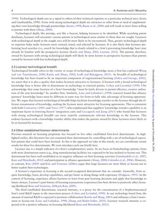 1994). Technological depth acts as a signal to others of their technical expertise in a particular technical area (Arora
and Gambardella, 1990). Firms with strong technological depth are attractive to other firms in need of supplement-
ing their own knowledge through partnerships (Stuart, 1998; Baum et al., 2000) and will result in more firms willing
to partner with them (Ahuja, 2000).
Technological depth, like prestige, acts like a beacon, helping licensors to be identified. While searching patent
databases, licensees will encounter various patents in technological areas similar to those that are sought. Licensors
with technological depth in the sought area will be more likely to be encountered. Thus, greater technological depth
or expertise helps make licensors more noticed, noted, and selected by licensees. It is also likely that licensees per-
forming local searches (i.e., search for knowledge that is closely related to a firm’s preexisting knowledge base) may
already be familiar with the prospective licensor (Katila and Ahuja, 2002, Laursen, 2012). The patents, therefore,
owned by licensors with strong technological depth will likely be more known to prospective licensees than patents
owned by licensors with less technological depth.
2.3 Licensor technological breadth
Technological breadth refers to the variety or scope of technological knowledge areas a firm has explored (Wang
and von Tunzelmann, 2000; Katila and Ahuja, 2002; Lodh and Battaggion, 2015). As breadth of technological
knowledge has been found to be an important component of organizational learning (Zahra and George, 2002),
we assert that it is also a quality that makes licensors attractive to licensees. A licensor with a broad technological
knowledge base is better able to disseminate its technology to external parties. Cohen and Levinthal (1990: 136)
acknowledge that some fraction of a firm’s knowledge “must be fairly diverse to permit effective, creative utiliza-
tion of the new knowledge” by another firm. Similarly, Lane and Lubatkin’s (1998) research found that alliance
partners’ knowledge bases must be different in some way for firms to fully take advantage of learning opportuni-
ties. We argue that licensor technological breadth helps facilitate knowledge transfer to the licensee through the ef-
ficient transmission of knowledge, making the licensor more attractive for licensing agreements. This is consistent
with both Contractor (1981) and Teece (1977) who emphasized that suppliers’ knowledge transfer capability is an
important factor in lowering buyers’ integration costs and Ceccagnoli and Jiang (2013) who found that licensors
with strong technological breadth can more expertly communicate relevant knowledge to the licensee. This
endows licensors with a knowledge transfer ability that makes the patents owned by those licensors more likely to
be in-licensed by licensees.
2.4 Other established licensor determinants
Previous research on licensing propensity has focused on five other established firm-level determinants. As high-
lighted earlier, this literature has not examined these determinants by controlling with a set of technological equiva-
lent patents that could have been licensed. As this is the approach we take in this article, we can corroborate extant
results for these five determinants. We now introduce each one briefly here.
Licensor size is a simple indicator of a firm’s complementary assets. As we focus on biotechnology patents, firms
with more downstream assets (e.g., drug manufacturing facilities) are expected to be less inclined to license-out. This
determinant has been well established in its negative influence on firm licensing activities (Gambardella et al., 2007;
Kani and Motohashi, 2012) and participation in alliance agreements (Ahuja, 2000; Colombo et al., 2006). However,
in contrast, Kim (2009) and Kim and Vonortas (2006a) argue that large licensors are more likely to license-out to
better exploit their technologies.
A licensor’s experience at licensing is the second recognized determinant that we consider. Generally, firms ac-
quire knowledge, learn, develop capabilities, and get better at doing things with experience (Dodgson, 1993). In the
context of licensing, experience allows licensors to learn from past licensing decisions and apply that knowledge to
future choices. Licensor’s past history of licensing transactions (experience) has been shown to positively affect licens-
ing likelihood (Kim and Vonortas, 2006a,b; Kim, 2009).
The third established determinant, research intensity, is a proxy for the concentration of a biopharmaceutical
firm’s total RD inputs to the innovation process (Cohen and Levinthal, 1990). In any technology-based firm, the
amount of internal RD is expected to promote collaboration (Katila and Mang, 2003) and influence a firm’s motiv-
ation to license-out (Lane and Lubatkin, 1998; Zhang and Baden-Fuller, 2010). Licensor research intensity is ex-
pected to be a positive influence on licensing likelihood (Kani and Motohashi, 2012).
4 K. Ruckman and I. Mccarthy
byguestonNovember30,2016http://icc.oxfordjournals.org/Downloadedfrom
 