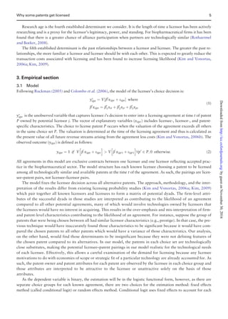 Research age is the fourth established determinant we consider. It is the length of time a licensor has been actively
researching and is a proxy for the licensor’s legitimacy, power, and standing. For biopharmaceutical firms it has been
found that there is a greater chance of alliance participation when partners are technologically similar (Rothaermel
and Boeker, 2008).
The fifth established determinant is the past relationships between a licensor and licensee. The greater the past re-
lationships, the more familiar a licensor and licensee should be with each other. This is expected to greatly reduce the
transaction costs associated with licensing and has been found to increase licensing likelihood (Kim and Vonortas,
2006a; Kim, 2009).
3. Empirical section
3.1 Model
Following Ruckman (2005) and Colombo et al. (2006), the model of the licensee’s choice decision is:
yÃ
ijpt ¼ V½b0
xijpt þ eijptŠ where
b0
xijpt ¼ b0
1xit þ b0
2xjt þ b0
3xpt
(1)
yÃ
ijpt is the unobserved variable that captures licensee i’s decision to enter into a licensing agreement at time t of patent
P owned by potential licensor j. The vector of explanatory variables (xijptÞ includes licensee-, licensor-, and patent-
specific characteristics. The choice to license patent P occurs when the valuation of the agreement exceeds all others
in the same choice set P. The valuation is determined at the time of the licensing agreement and thus is calculated as
the present value of all future revenue streams arising from the agreement less costs (Kim and Vonortas, 2006b). The
observed outcome (yijptÞ is defined as follows:
yijpt ¼ 1 if V b
0
xijpt þ eijpt
h i
 V b
0
xijp0t þ eijp0t
h i
8p0
2 P; 0 otherwise: (2)
All agreements in this model are exclusive contracts between one licensee and one licensor reflecting accepted prac-
tice in the biopharmaceutical sector. The model structure has each known licensee choosing a patent to be licensed
among all technologically similar and available patents at the time t of the agreement. As such, the pairings are licen-
see–patent pairs, not licensee–licensor pairs.
The model fixes the licensee decision across all alternative patents. The approach, methodology, and the inter-
pretation of the results differ from existing licensing probability studies (Kim and Vonortas, 2006a; Kim, 2009)
which pair together all known licensors and licensees to form a matrix of potential dyads. The firm-level attri-
butes of the successful dyads in those studies are interpreted as contributing to the likelihood of an agreement
compared to all other potential agreements, many of which would involve technologies owned by licensors that
the licensees would have no interest in acquiring. This results in the over-emphasis and mis-interpretation of firm-
and patent-level characteristics contributing to the likelihood of an agreement. For instance, suppose the group of
patents that were being chosen between all had similar licensor characteristics (e.g., prestige). In that case, the pre-
vious technique would have inaccurately found those characteristics to be significant because it would have com-
pared the chosen patents to all other patents which would have a variance of those characteristics. Our analysis,
on the other hand, would find those determinants to be insignificant because they were not defining features of
the chosen patent compared to its alternatives. In our model, the patents in each choice set are technologically
close substitutes, making the potential licensee–patent pairings in our model realistic for the technological needs
of each licensee. Effectively, this allows a careful examination of the demand for licensing because any licensee
motivations to do with economies of scope or strategic fit of a particular technology are already accounted for. As
such, the patent owner and patent attributes for each patent are observed by the licensee in each choice group and
those attributes are interpreted to be attractive to the licensee or unattractive solely on the basis of those
attributes.
As the dependent variable is binary, the estimation will be in the logistic functional form, however, as there are
separate choice groups for each known agreement, there are two choices for the estimation method: fixed effects
method (called conditional logit) or random effects method. Conditional logit uses fixed effects to account for each
Why some patents get licensed 5
byguestonNovember30,2016http://icc.oxfordjournals.org/Downloadedfrom
 