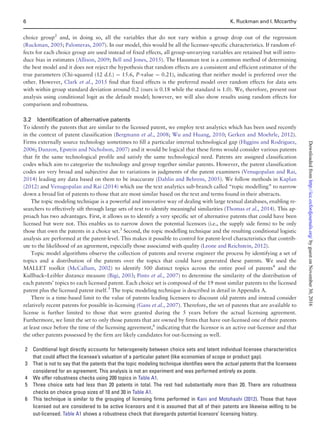 choice group2
and, in doing so, all the variables that do not vary within a group drop out of the regression
(Ruckman, 2005; Palomeras, 2007). In our model, this would be all the licensee-specific characteristics. If random ef-
fects for each choice group are used instead of fixed effects, all group-unvarying variables are retained but will intro-
duce bias in estimates (Allison, 2009; Bell and Jones, 2015). The Hausman test is a common method of determining
the best model and it does not reject the hypothesis that random effects are a consistent and efficient estimator of the
true parameters (Chi-squared (12 d.f.) ¼ 15.6, P-value ¼ 0.21), indicating that neither model is preferred over the
other. However, Clark et al., 2015 find that fixed effects is the preferred model over random effects for data sets
with within group standard deviation around 0.2 (ours is 0.18 while the standard is 1.0). We, therefore, present our
analysis using conditional logit as the default model; however, we will also show results using random effects for
comparison and robustness.
3.2 Identification of alternative patents
To identify the patents that are similar to the licensed patent, we employ text analytics which has been used recently
in the context of patent classification (Bergmann et al., 2008; Wu and Huang, 2010; Gerken and Moehrle, 2012).
Firms externally source technology sometimes to fill a particular internal technological gap (Higgins and Rodriguez,
2006; Danzon, Epstein and Nicholson, 2007) and it would be logical that these firms would consider various patents
that fit the same technological profile and satisfy the same technological need. Patents are assigned classification
codes which aim to categorize the technology and group together similar patents. However, the patent classification
codes are very broad and subjective due to variations in judgments of the patent examiners (Venugopalan and Rai,
2014) leading any data based on them to be inaccurate (Dahlin and Behrens, 2005). We follow methods in Kaplan
(2012) and Venugopalan and Rai (2014) which use the text analytics sub-branch called “topic modelling” to narrow
down a broad list of patents to those that are most similar based on the text and terms found in their abstracts.
The topic modeling technique is a powerful and innovative way of dealing with large textual databases, enabling re-
searchers to effectively sift through large sets of text to identify meaningful similarities (Thomas et al., 2014). This ap-
proach has two advantages. First, it allows us to identify a very specific set of alternative patents that could have been
licensed but were not. This enables us to narrow down the potential licensors (i.e., the supply side firms) to be only
those that own the patents in a choice set.3
Second, the topic modelling technique and the resulting conditional logistic
analysis are performed at the patent-level. This makes it possible to control for patent-level characteristics that contrib-
ute to the likelihood of an agreement, especially those associated with quality (Leone and Reichstein, 2012).
Topic model algorithms observe the collection of patents and reverse engineer the process by identifying a set of
topics and a distribution of the patents over the topics that could have generated these patents. We used the
MALLET toolkit (McCallum, 2002) to identify 500 distinct topics across the entire pool of patents4
and the
Kullback–Leibler distance measure (Bigi, 2003; Pinto et al., 2007) to determine the similarity of the distribution of
each patents’ topics to each licensed patent. Each choice set is composed of the 19 most similar patents to the licensed
patent plus the licensed patent itself.5
The topic modeling technique is described in detail in Appendix A.
There is a time-based limit to the value of patents leading licensees to discount old patents and instead consider
relatively recent patents for possible in-licensing (Gans et al., 2007). Therefore, the set of patents that are available to
license is further limited to those that were granted during the 5 years before the actual licensing agreement.
Furthermore, we limit the set to only those patents that are owned by firms that have out-licensed one of their patents
at least once before the time of the licensing agreement,6
indicating that the licensor is an active out-licensor and that
the other patents possessed by the firm are likely candidates for out-licensing as well.
2 Conditional logit directly accounts for heterogeneity between choice sets and latent individual licensee characteristics
that could affect the licensee’s valuation of a particular patent (like economies of scope or product gap).
3 That is not to say that the patents that the topic modeling technique identifies were the actual patents that the licensees
considered for an agreement. This analysis is not an experiment and was performed entirely ex poste.
4 We offer robustness checks using 200 topics in Table A1.
5 Three choice sets had less than 20 patents in total. The rest had substantially more than 20. There are robustness
checks on choice group sizes of 10 and 30 in Table A1.
6 This technique is similar to the grouping of licensing firms performed in Kani and Motohashi (2012). Those that have
licensed out are considered to be active licensors and it is assumed that all of their patents are likewise willing to be
out-licensed. Table A1 shows a robustness check that disregards potential licensors’ licensing history.
6 K. Ruckman and I. Mccarthy
byguestonNovember30,2016http://icc.oxfordjournals.org/Downloadedfrom
 