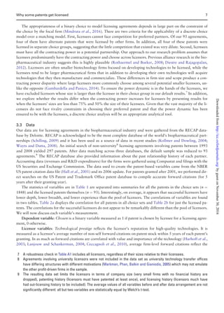 The appropriateness of a binary choice to model licensing agreements depends in large part on the constraint of
the choice by the focal firm (Mindruta et al., 2016). There are two criteria for the applicability of a discrete choice
model over a matching model. First, licensees cannot face competition for preferred partners. Of our 93 agreements,
four of them have alternate patents that were licensed by other firms. In addition, all four of these patents were
licensed in separate choice groups, suggesting that the little competition that existed was very dilute. Second, licensees
must have all the contracting power in a potential partnership. Our approach to our research problem assumes that
licensees predominantly have the contracting power and choose across licensors. Previous alliance research in the bio-
pharmaceutical industry suggests this is highly plausible (Rothaermel and Boeker, 2008; Diestre and Rajagopalan,
2012). Licensors are often smaller biotechnology firms focused on developing technologies to be licensed, while the
licensees tend to be larger pharmaceutical firms that in addition to developing their own technologies will acquire
technologies that they then manufacture and commercialize. These differences in firm size and scope produce a con-
tracting power disparity where large licensees more commonly choose among several potential smaller licensors, un-
like the opposite (Gambardella and Panico, 2014). To ensure the power dynamic is in the hands of the licensees, we
have excluded licensors whose size is larger than the licensee in their choice group in our default results.7
In addition,
we explore whether the results differ when the contracting power increases for licensees by presenting results for
when the licensors’ sizes are less than 75% and 50% the size of their licensees. Given that the vast majority of the li-
censees do not face rivalry constraints in choosing their preferred patent and that the power dynamic has been
ensured to be with the licensees, a discrete choice analysis will be an appropriate analytical tool.
3.3 Data
Our data are for licensing agreements in the biopharmaceutical industry and were gathered from the RECAP data-
base by Deloitte. RECAP is acknowledged to be the most complete database of the world’s biopharmaceutical part-
nerships (Schilling, 2009) and it has been used as a source of data in recent studies (Kollmer and Dowling, 2004;
Wuyts and Dutta, 2008). An initial search of non-university8
licensing agreements involving patents between 1993
and 2008 yielded 297 patents. After data matching across three databases, the default sample was reduced to 93
agreements.9
The RECAP database also provided information about the past relationship history of each partner.
Accounting data (revenues and RD expenditures) for the firms were gathered using Compustat and filings with the
US Securities and Exchange Commission. The data used to create the patent-based variables came from the NBER
US patent citation data file (Hall et al., 2001) and its 2006 update. For patents granted after 2001, we performed dir-
ect searches on the US Patent and Trademark Office patent database to compile accurate forward citations (for 5
years after their granting year).
The statistics of variables are in Table 1 are separated into summaries for all the patents in the choice sets (n ¼
1848) and the licensed patents themselves (n ¼ 93). Interestingly, on average, it appears that successful licensors have
lower depth, lower breadth, and lower experience than the pool of licensors. The correlations of variables are found
in two tables. Table 2a displays the correlation for all patents in all choice sets and Table 2b for just the licensed pa-
tents. The correlations for the successful licensors do not appear to be remarkably different than the pool of licensors.
We will now discuss each variable’s measurement.
Dependent variable: Chosen is a binary variable measured as 1 if patent is chosen by licensee for a licensing agree-
ment, 0 otherwise.
Licensor variables: Technological prestige reflects the licensor’s reputation for high-quality technologies. It is
measured as a licensor’s average number of non-self forward citations on patent stock within 5 years of each patent’s
granting. In as much as forward citations are correlated with value and importance of the technology (Harhoff et al.,
2003; Lanjouw and Schankerman, 2004; Ceccagnoli et al., 2010), average firm-level forward citations reflect the
7 A robustness check in Table A1 includes all licensors, regardless of their sizes relative to their licensees.
8 Agreements involving university licensors were not included in the data set as university technology transfer offices
have differing structures with different motivations (Markman, Phan, Balkin and Gianiodis, 2005) which may not emulate
the other profit-driven firms in the sample.
9 The resulting data set limits the licensors in terms of company size (very small firms with no financial history are
dropped), patenting history (licensors must have patented at least once), and licensing history (licensors much have
had out-licensing history to be included). The average values of all variables before and after data arrangement are not
significantly different: all but two variables are statistically equal by Welch’s t-test.
Why some patents get licensed 7
byguestonNovember30,2016http://icc.oxfordjournals.org/Downloadedfrom
 