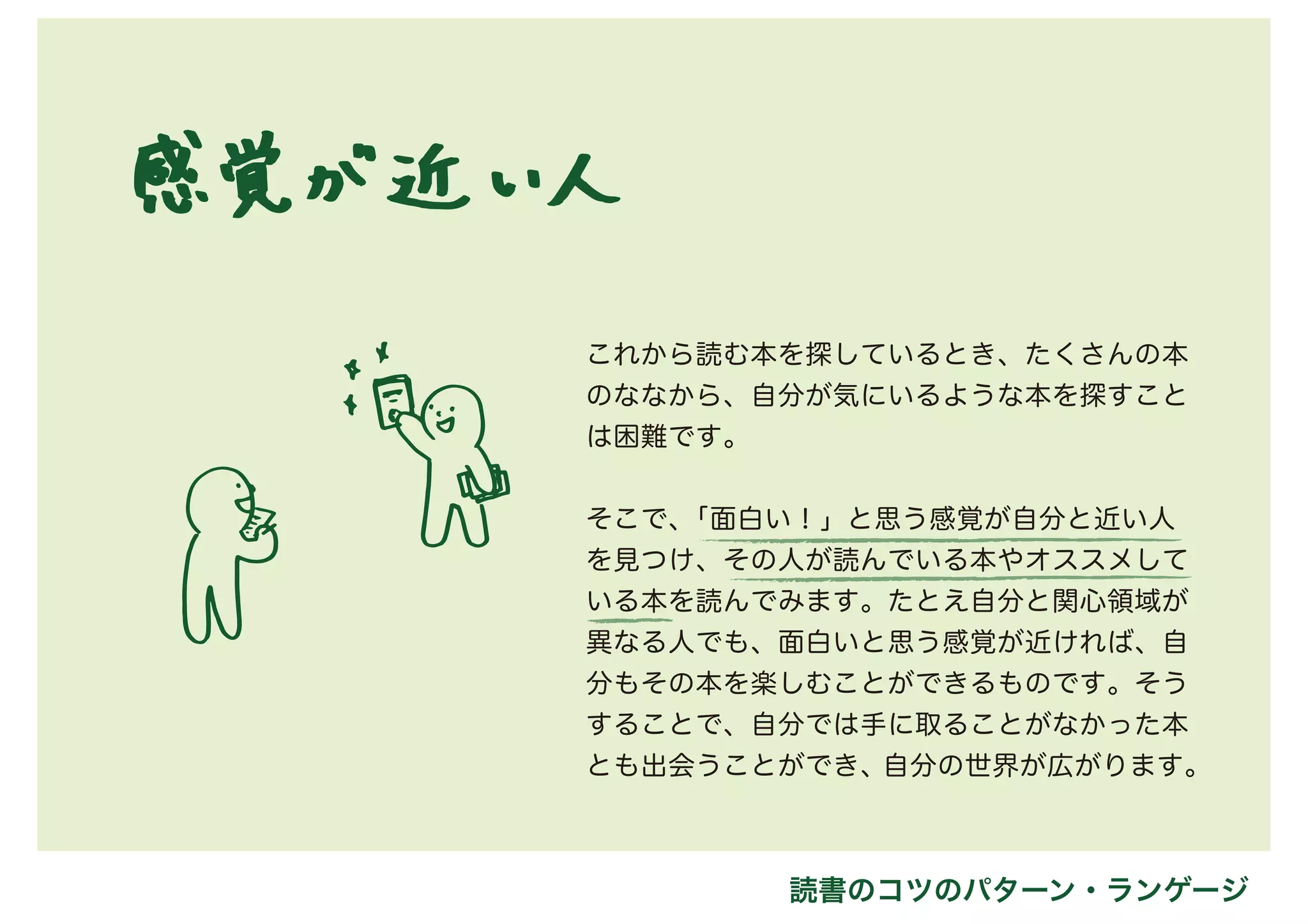 これから読む本を探しているとき、たくさんの本
のななから、自分が気にいるような本を探すこと
は困難です。
そこで、「面白い！」と思う感覚が自分と近い人
を見つけ、その人が読んでいる本やオススメして
いる本を読んでみます。たとえ自分と関心領域が
異なる人でも、面白いと思う感覚が近ければ、自
分もその本を楽しむことができるものです。そう
することで、自分では手に取ることがなかった本
とも出会うことができ、自分の世界が広がります。
読書のコツのパターン・ランゲージ
 
