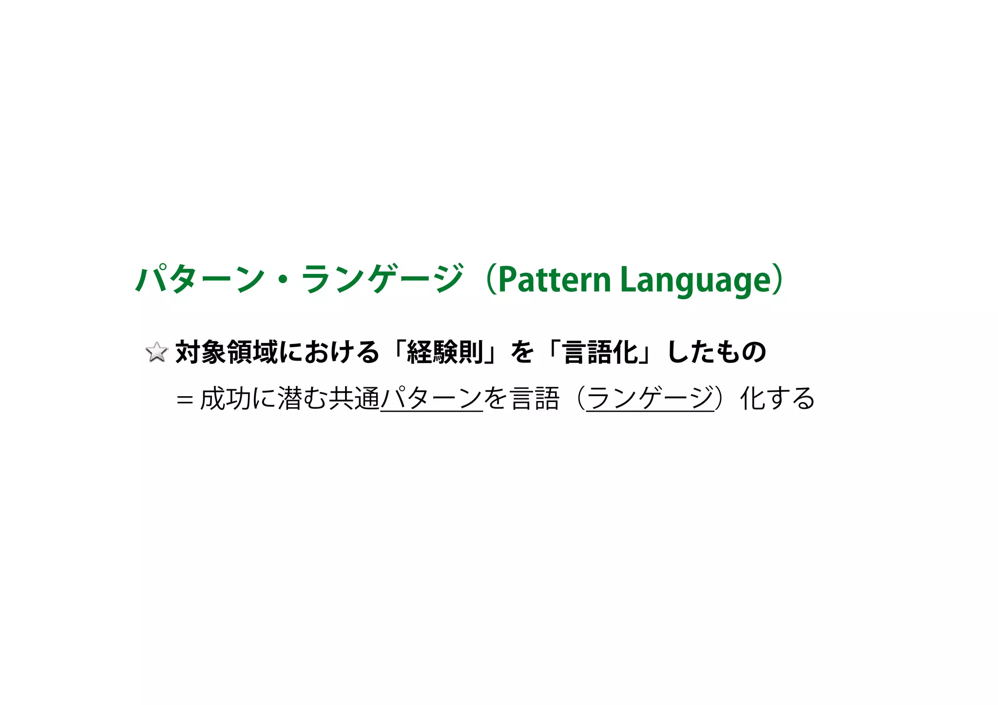対象領域における「経験則」を「言語化」したもの 
　 = 成功に潜む共通パターンを言語（ランゲージ）化する
パターン・ランゲージ（Pattern Language）
 