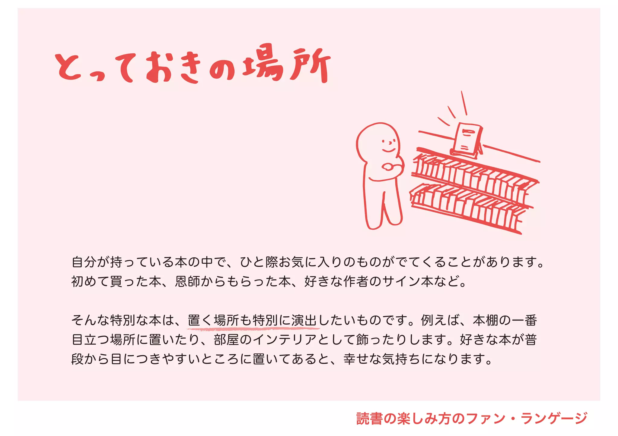 自分が持っている本の中で、ひと際お気に入りのものがでてくることがあります。
初めて買った本、恩師からもらった本、好きな作者のサイン本など。
そんな特別な本は、置く場所も特別に演出したいものです。例えば、本棚の一番
目立つ場所に置いたり、部屋のインテリアとして飾ったりします。好きな本が普
段から目につきやすいところに置いてあると、幸せな気持ちになります。
読書の楽しみ方のファン・ランゲージ
 