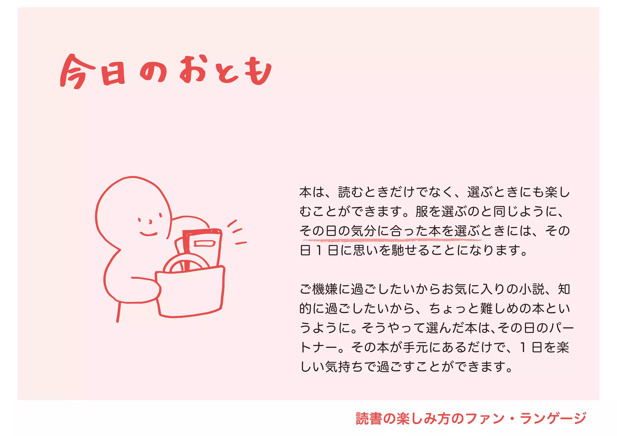 本は、読むときだけでなく、選ぶときにも楽し
むことができます。服を選ぶのと同じように、
その日の気分に合った本を選ぶときには、その
日 1 日に思いを馳せることになります。
ご機嫌に過ごしたいからお気に入りの小説、知
的に過ごしたいから、ちょっと難しめの本とい
うように。そうやって選んだ本は、その日のパー
トナー。その本が手元にあるだけで、1 日を楽
しい気持ちで過ごすことができます。
読書の楽しみ方のファン・ランゲージ
 