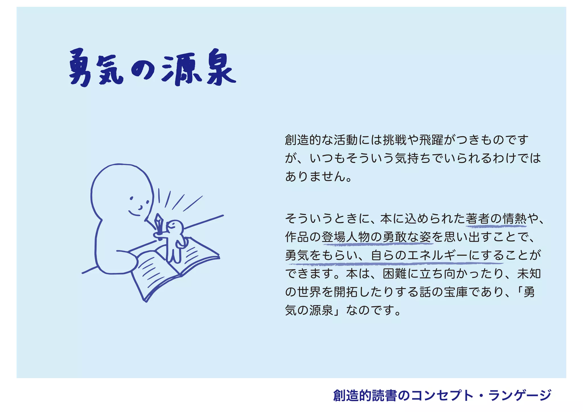 創造的な活動には挑戦や飛躍がつきものです
が、いつもそういう気持ちでいられるわけでは
ありません。
そういうときに、本に込められた著者の情熱や、
作品の登場人物の勇敢な姿を思い出すことで、
勇気をもらい、自らのエネルギーにすることが
できます。本は、困難に立ち向かったり、未知
の世界を開拓したりする話の宝庫であり、「勇
気の源泉」なのです。
創造的読書のコンセプト・ランゲージ
 