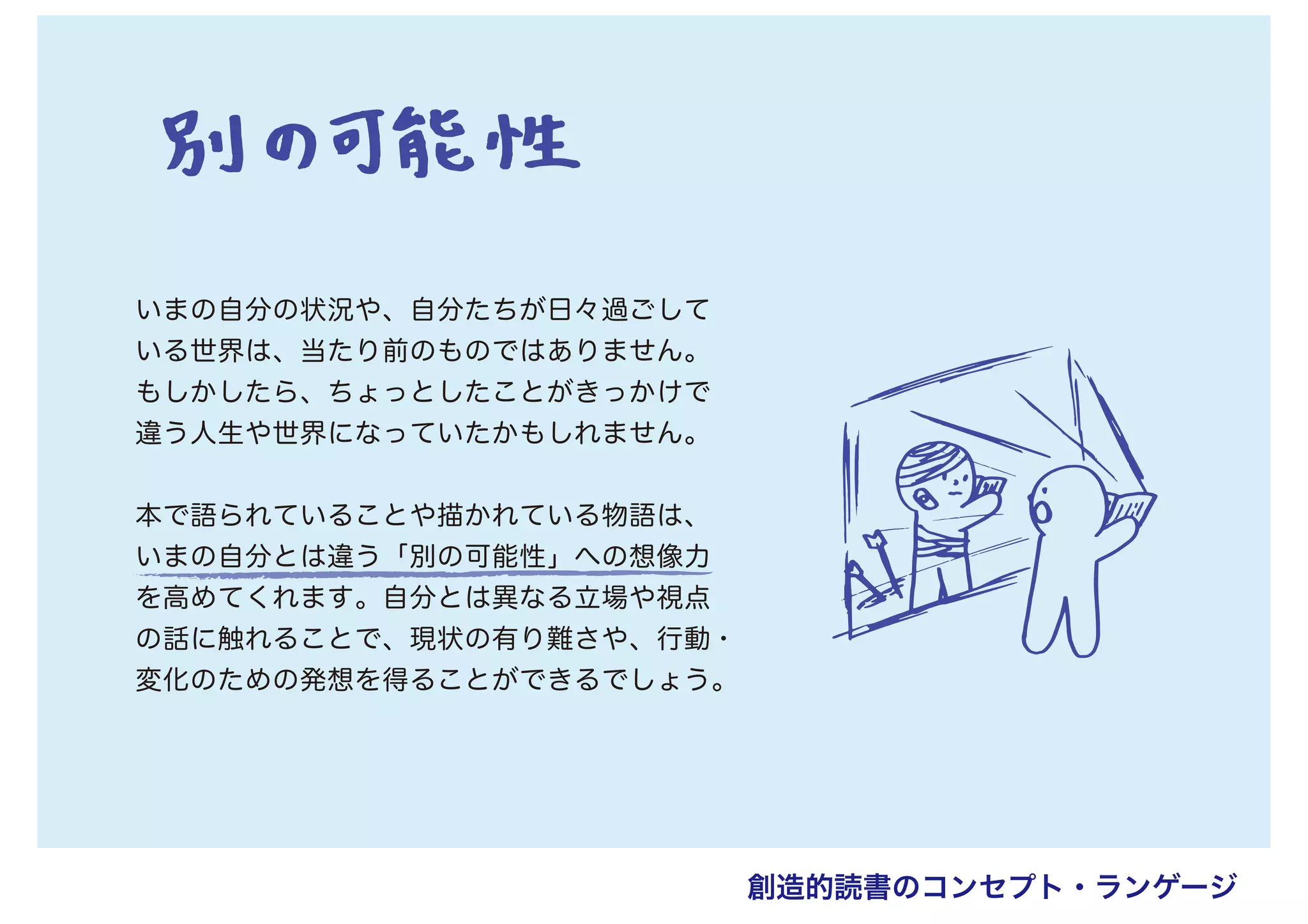 いまの自分の状況や、自分たちが日々過ごして
いる世界は、当たり前のものではありません。
もしかしたら、ちょっとしたことがきっかけで
違う人生や世界になっていたかもしれません。
本で語られていることや描かれている物語は、
いまの自分とは違う「別の可能性」への想像力
を高めてくれます。自分とは異なる立場や視点
の話に触れることで、現状の有り難さや、行動・
変化のための発想を得ることができるでしょう。
創造的読書のコンセプト・ランゲージ
 