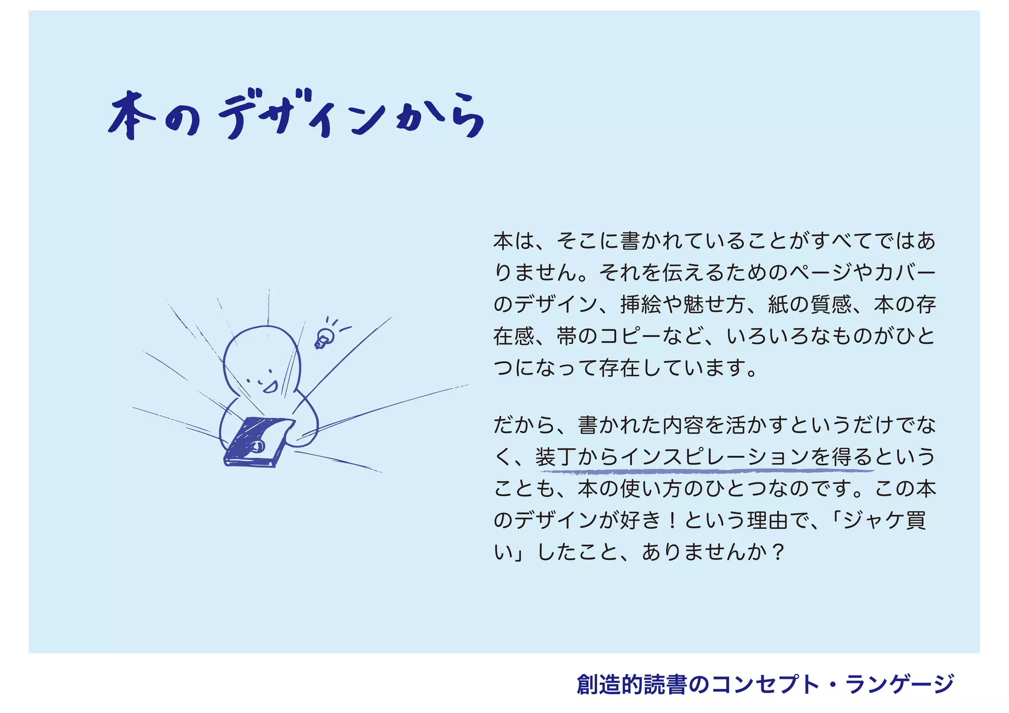 本は、そこに書かれていることがすべてではあ
りません。それを伝えるためのページやカバー
のデザイン、挿絵や魅せ方、紙の質感、本の存
在感、帯のコピーなど、いろいろなものがひと
つになって存在しています。
だから、書かれた内容を活かすというだけでな
く、装丁からインスピレーションを得るという
ことも、本の使い方のひとつなのです。この本
のデザインが好き！という理由で、「ジャケ買
い」したこと、ありませんか？
創造的読書のコンセプト・ランゲージ
 