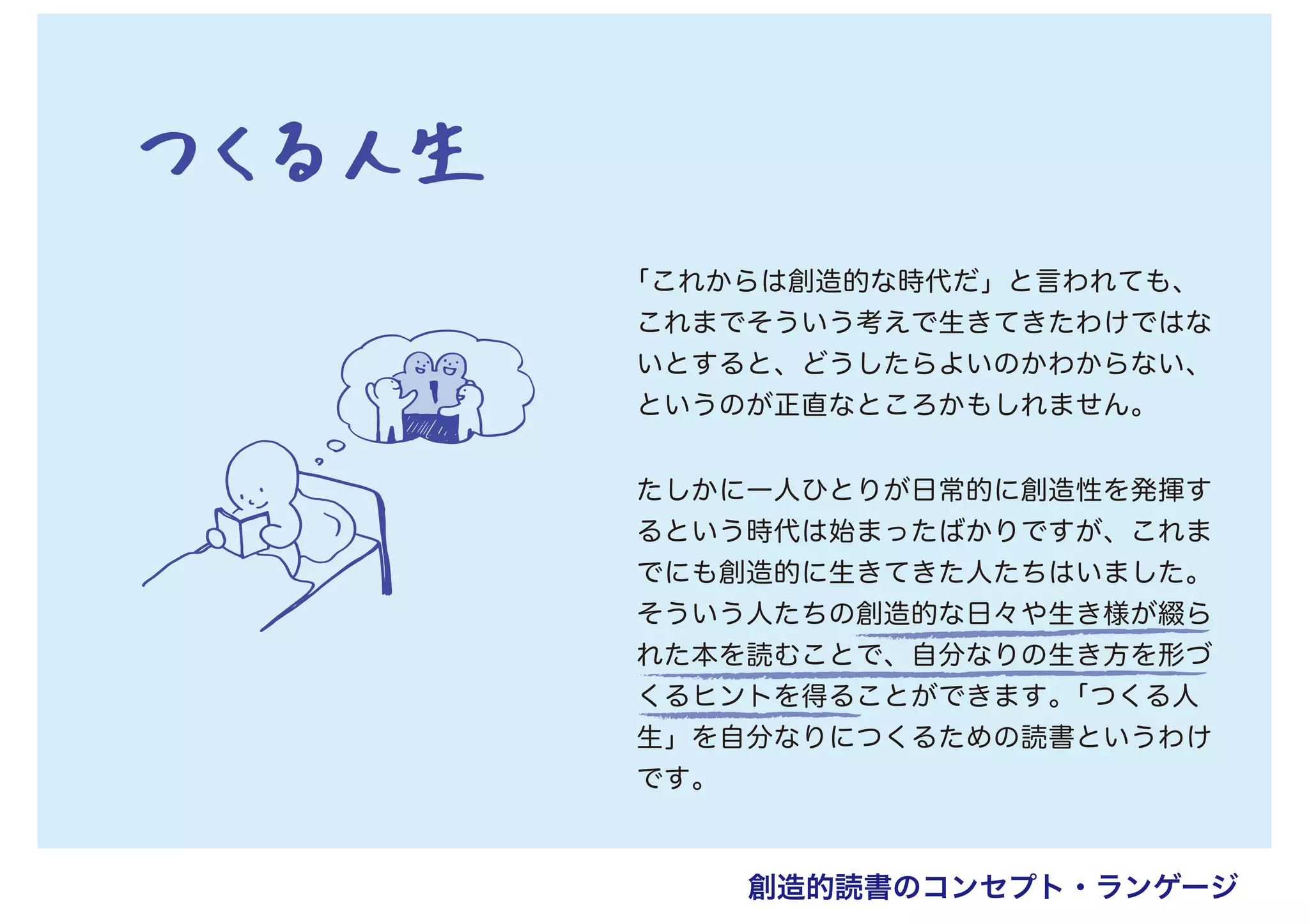 「これからは創造的な時代だ」と言われても、
これまでそういう考えで生きてきたわけではな
いとすると、どうしたらよいのかわからない、
というのが正直なところかもしれません。
たしかに一人ひとりが日常的に創造性を発揮す
るという時代は始まったばかりですが、これま
でにも創造的に生きてきた人たちはいました。
そういう人たちの創造的な日々や生き様が綴ら
れた本を読むことで、自分なりの生き方を形づ
くるヒントを得ることができます。「つくる人
生」を自分なりにつくるための読書というわけ
です。
創造的読書のコンセプト・ランゲージ
 